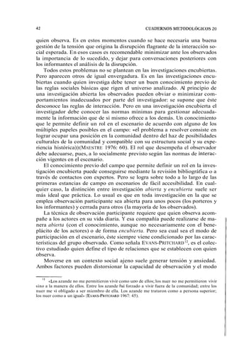 quien observa. Es en estos momentos cuando se hace necesaria una buena 
gestión de la tensión que origina la disrupción flagrante de la interacción so-cial 
esperada. En esos casos es recomendable minimizar ante los observados 
la importancia de lo sucedido, y dejar para conversaciones posteriores con 
los informantes el análisis de la disrupción. 
Todos estos problemas no se plantean en las investigaciones encubiertas. 
Pero aparecen otros de igual envergadura. Es en las investigaciones encu-biertas 
cuando quien investiga debe tener un buen conocimiento previo de 
las reglas sociales básicas que rigen el universo analizado. Al principio de 
una investigación abierta los observados pueden obviar o minimizar com-portamientos 
inadecuados por parte del investigador: se supone que éste 
desconoce las reglas de interacción. Pero en una investigación encubierta el 
investigador debe conocer las normas mínimas para gestionar adecuada-mente 
la información que de sí mismo ofrece a los demás. Un conocimiento 
que le permite definir un rol en el escenario de acuerdo con alguno de los 
múltiples papeles posibles en el campo: ((el problema a resolver consiste en 
lograr ocupar una posición en la comunidad dentro del haz de posibilidades 
culturales de la comunidad y compatible con su estructura social y su expe-riencia 
histórica)) (MAESTRE 1976: 60). El rol que desempeña el observador 
debe adecuarse, pues, a lo socialmente previsto según las normas de interac-ción 
vigentes en el escenario. 
El conocimiento previo del campo que permite definir un rol en la inves-tigación 
encubierta puede conseguirse mediante la revisión bibliográfica o a 
través de contactos con expertos. Pero se logra sobre todo a lo largo de las 
primeras estancias de campo en escenarios de fácil accesibilidad. En cual-quier 
caso, la distinción entre investigación abierta y encubierta suele ser 
más ideal que práctica. Lo usual es que en toda investigación en la que se 
emplea observación participante sea abierta para unos pocos (los porteros y 
los informantes) y cerrada para otros (la mayoría de los observados). 
La técnica de observación participante requiere que quien observa acom-pañe 
a los actores en su vida diaria. Y esa compañía puede realizarse de ma-nera 
abierta (con el conocimiento, aunque no necesariamente con el bene-plácito 
de los actores) o de forma encubierta. Pero sea cual sea el modo de 
participación en el escenario, éste siempre viene condicionado por las carac-terísticas 
del grupo observado. Como señala EVANS-PRITCHARD 12, es el colec-tivo 
estudiado quien define el tipo de relaciones que se establecen con quien 
observa. 
Moverse en un contexto social ajeno suele generar tensión y ansiedad. 
Ambos factores pueden distorsionar la capacidad de observación y el modo 
l2 «Los azande no me permitieron vivir como uno de ellos; los nuer no me permitieron vivir 
sino a la manera de ellos. Entre los azande fui forzado a vivir fuera de la comunidad; entre los 
nuer me vi obligado a ser miembro de ella. Los azande me trataron como a persona superior; 
los nuer como a un igual. (EVANS-PRITCH1A9R6D7: 45). 
 