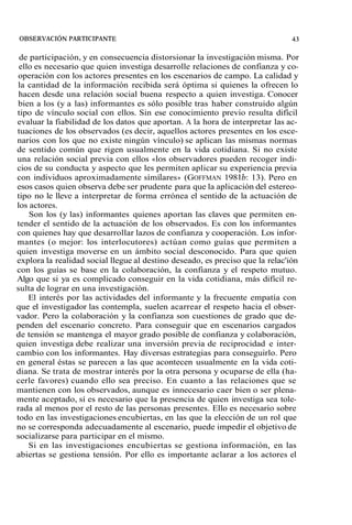 de participación, y en consecuencia distorsionar la investigación misma. Por 
ello es necesario que quien investiga desarrolle relaciones de confianza y co-operación 
con los actores presentes en los escenarios de campo. La calidad y 
la cantidad de la información recibida será óptima si quienes la ofrecen lo 
hacen desde una relación social buena respecto a quien investiga. Conocer 
bien a los (y a las) informantes es sólo posible tras haber construido algún 
tipo de vínculo social con ellos. Sin ese conocimiento previo resulta difícil 
evaluar la fiabilidad de los datos que aportan. A la hora de interpretar las ac-tuaciones 
de los observados (es decir, aquellos actores presentes en los esce-narios 
con los que no existe ningún vínculo) se aplican las mismas normas 
de sentido común que rigen usualmente en la vida cotidiana. Si no existe 
una relación social previa con ellos ((los observadores pueden recoger indi-cios 
de su conducta y aspecto que les permiten aplicar su experiencia previa 
con individuos aproximadamente similares,) (GOFFMAN 198 lb: 13). Pero en 
esos casos quien observa debe ser prudente para que la aplicación del estereo-tipo 
no le lleve a interpretar de forma errónea el sentido de la actuación de 
los actores. 
Son los (y las) informantes quienes aportan las claves que permiten en-tender 
el sentido de la actuación de los observados. Es con los informantes 
con quienes hay que desarrollar lazos de confianza y cooperación. Los infor-mantes 
(o mejor: los interlocutores) actúan como guías que permiten a 
quien investiga moverse en un ámbito social desconocido. Para que quien 
explora la realidad social llegue al destino deseado, es preciso que la relac'ión 
con los guías se base en la colaboración, la confianza y el respeto mutuo. 
Algo que si ya es complicado conseguir en la vida cotidiana, más difícil re-sulta 
de lograr en una investigación. 
El interés por las actividades del informante y la frecuente empatía con 
que el investigador las contempla, suelen acarrear el respeto hacia el obser-vador. 
Pero la colaboración y la confianza son cuestiones de grado que de-penden 
del escenario concreto. Para conseguir que en escenarios cargados 
de tensión se mantenga el mayor grado posible de confianza y colaboración, 
quien investiga debe realizar una inversión previa de reciprocidad e inter-cambio 
con los informantes. Hay diversas estrategias para conseguirlo. Pero 
en general éstas se parecen a las que acontecen usualmente en la vida coti-diana. 
Se trata de mostrar interés por la otra persona y ocuparse de ella (ha-cerle 
favores) cuando ello sea preciso. En cuanto a las relaciones que se 
mantienen con los observados, aunque es innecesario caer bien o ser plena-mente 
aceptado, sí es necesario que la presencia de quien investiga sea tole-rada 
al menos por el resto de las personas presentes. Ello es necesario sobre 
todo en las investigaciones encubiertas, en las que la elección de un rol que 
no se corresponda adecuadamente al escenario, puede impedir el objetivo de 
socializarse para participar en el mismo. 
Si en las investigaciones encubiertas se gestiona información, en las 
abiertas se gestiona tensión. Por ello es importante aclarar a los actores el 
 