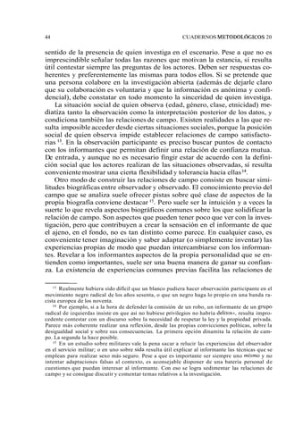44 CUADERNOS METODOL~GICOS 20 
sentido de la presencia de quien investiga en el escenario. Pese a que no es 
imprescindible señalar todas las razones que motivan la estancia, sí resulta 
útil contestar siempre las preguntas de los actores. Deben ser respuestas co-herentes 
y preferentemente las mismas para todos ellos. Si se pretende que 
una persona colabore en la investigación abierta (además de dejarle claro 
que su colaboración es voluntaria y que la información es anónima y confi-dencial), 
debe constatar en todo momento la sinceridad de quien investiga. 
La situación social de quien observa (edad, género, clase, etnicidad) me-diatiza 
tanto la observación como la interpretación posterior de los datos, y 
condiciona también las relaciones de campo. Existen realidades a las que re-sulta 
imposible acceder desde ciertas situaciones sociales, porque la posición 
social de quien observa impide establecer relaciones de campo satisfacto-rias 
13. En la observación participante es preciso buscar puntos de contacto 
con los informantes que permitan definir una relación de confianza mutua. 
De entrada, y aunque no es necesario fingir estar de acuerdo con la defini-ción 
social que los actores realizan de las situaciones observadas, sí resulta 
conveniente mostrar una cierta flexibilidad y tolerancia hacia ellas 14. 
Otro modo de construir las relaciones de campo consiste en buscar simi-litudes 
biográficas entre observador y observado. El conocimiento previo del 
campo que se analiza suele ofrecer pistas sobre qué clase de aspectos de la 
propia biografía conviene destacar 15. Pero suele ser la intuición y a veces la 
suerte lo que revela aspectos biográficos comunes sobre los que solidificar la 
relación de campo. Son aspectos que pueden tener poco que ver con la inves-tigación, 
pero que contribuyen a crear la sensación en el informante de que 
el ajeno, en el fondo, no es tan distinto como parece. En cualquier caso, es 
conveniente tener imaginación y saber adaptar (o simplemente inventar) las 
experiencias propias de modo que puedan intercambiarse con los informan-tes. 
Revelar a los informantes aspectos de la propia personalidad que se en-tienden 
como importantes, suele ser una buena manera de ganar su confian-za. 
La existencia de experiencias comunes previas facilita las relaciones de 
l3 Realmente hubiera sido difícil que un blanco pudiera hacer observación participante en el 
movimiento negro radical de los años sesenta, o que un negro haga lo propio en una banda ra-cista 
europea de los noventa. 
" Por ejemplo, si a la hora de defender la comisión de un robo, un informante de un grupo 
radical de izquierdas insiste en que asi no hubiese privilegios no habría delitoss, resulta impro-cedente 
contestar con un discurso sobre la necesidad de respetar la ley y la propiedad privada. 
Parece más coherente realizar una reflexión, desde las propias convicciones políticas, sobre la 
desigualdad social y sobre sus consecuencias. La primera opción dinamita la relación de cam-po. 
La segunda la hace posible. 
En un estudio sobre militares vale la pena sacar a relucir las experiencias del observador 
en el servicio militar; o en uno sobre sida resulta útil explicar al informante las técnicas que se 
emplean para realizar sexo más seguro. Pese a que es importante ser siempre uno nzisrno y no 
intentar adaptaciones falsas al contexto, es aconsejable disponer de una batería personal de 
cuestiones que puedan interesar al informante. Con eso se logra sedimentar las relaciones de 
campo y se consigue discutir y comentar temas relativos a la investigación. 
 
