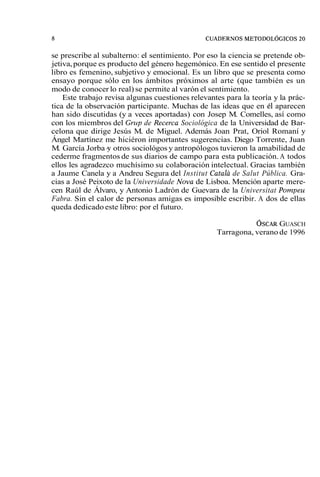 se prescribe al subalterno: el sentimiento. Por eso la ciencia se pretende ob-jetiva, 
porque es producto del género hegemónico. En ese sentido el presente 
libro es femenino, subjetivo y emocional. Es un libro que se presenta como 
ensayo porque sólo en los ámbitos próximos al arte (que también es un 
modo de conocer lo real) se permite al varón el sentimiento. 
Este trabajo revisa algunas cuestiones relevantes para la teoría y la prác-tica 
de la observación participante. Muchas de las ideas que en él aparecen 
han sido discutidas (y a veces aportadas) con Josep M. Comelles, así como 
con los miembros del Grup de Recerca Sociológica de la Universidad de Bar-celona 
que dirige Jesús M. de Miguel. Además Joan Prat, Oriol Romaní y 
Ángel Martínez me hiciéron importantes sugerencias. Diego Torrente, Juan 
M. García Jorba -y otros sociológos y antropólogos tuvieron la amabilidad de 
cederme fragmentos de sus diarios de campo para esta publicación. A todos 
ellos les agradezco muchísimo su colaboración intelectual. Gracias también 
a Jaume Canela y a Andreu Segura del Institut Catala de Salut Pública. Gra-cias 
a José Peixoto de la Universidade Nova de Lisboa. Mención aparte mere-cen 
Raúl de Álvaro, y Antonio Ladrón de Guevara de la Universitat Pompeu 
Fabra. Sin el calor de personas amigas es imposible escribir. A dos de ellas 
queda dedicado este libro: por el futuro. 
~SCARG UASCH 
Tarragona, verano de 1996 
 