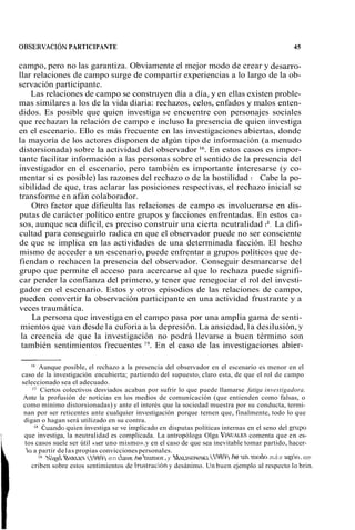 OBSERVACIÓN PARTICIPANTE 45 
campo, pero no las garantiza. Obviamente el mejor modo de crear y desan-o-llar 
relaciones de campo surge de compartir experiencias a lo largo de la ob-servación 
participante. 
Las relaciones de campo se construyen día a día, y en ellas existen proble-mas 
similares a los de la vida diaria: rechazos, celos, enfados y malos enten-didos. 
Es posible que quien investiga se encuentre con personajes sociales 
que rechazan la relación de campo e incluso la presencia de quien investiga 
en el escenario. Ello es más frecuente en las investigaciones abiertas, donde 
la mayoría de los actores disponen de algún tipo de información (a menudo 
distorsionada) sobre la actividad del observador 16. En estos casos es impor-tante 
facilitar información a las personas sobre el sentido de la presencia del 
investigador en el escenario, pero también es importante interesarse (y co-mentar 
si es posible) las razones del rechazo o de la hostilidad l'. Cabe la po-sibilidad 
de que, tras aclarar las posiciones respectivas, el rechazo inicial se 
transforme en afán colaborador. 
Otro factor que dificulta las relaciones de campo es involucrarse en dis-putas 
de carácter político entre grupos y facciones enfrentadas. En estos ca-sos, 
aunque sea difícil, es preciso construir una cierta neutralidad la. La difi-cultad 
para conseguirlo radica en que el observador puede no ser consciente 
de que se implica en las actividades de una determinada facción. El hecho 
mismo de acceder a un escenario, puede enfrentar a grupos políticos que de-fiendan 
o rechacen la presencia del observador. Conseguir desmarcarse del 
grupo que permite el acceso para acercarse al que lo rechaza puede signifi-car 
perder la confianza del primero, y tener que renegociar el rol del investi-gador 
en el escenario. Estos y otros episodios de las relaciones de campo, 
pueden convertir la observación participante en una actividad frustrante y a 
veces traumática. 
La persona que investiga en el campo pasa por una amplia gama de senti-mientos 
que van desde la euforia a la depresión. La ansiedad, la desilusión, y 
la creencia de que la investigación no podrá llevarse a buen término son 
también sentimientos frecuentes 19. En el caso de las investigaciones abier- 
Aunque posible, el rechazo a la presencia del observador en el escenario es menor en el 
caso de la investigación encubierta; partiendo del supuesto, claro esta, de que el rol de campo 
seleccionado sea el adecuado. 
I7 Ciertos colectivos desviados acaban por sufrir lo que puede llamarse fatiga investigadora. 
Ante la profusión de noticias en los medios de comunicación (que entienden como falsas, o 
como mínimo distorsionadas) y ante el interés que la sociedad muestra por su conducta, termi-nan 
por ser reticentes ante cualquier investigación porque temen que, finalmente, todo lo que 
digan o hagan será utilizado en su contra. 
'Wuando quien investiga se ve implicado en disputas políticas internas en el seno del grupo 
que investiga, la neutralidad es complicada. La antropóloga Olga VIÑUALEcSo menta que en es-tos 
casos suele ser útil «ser uno mismo». y en el caso de que sea inevitable tomar partido, hacer-b 
a partir de las propias convicciones personales. 
9 ~xgeBmL.~(9 89) en caue he humw,y MRLXSQUSXA he un moho más agi~es,- 
criben sobre estos sentimientos de hustración y desánimo. Un buen ejemplo al respecto lo brin. 
 