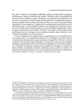 46 CUADERNOS METODOLÓGICOS 20 
tas, pese a todas las estrategias empleadas, puede resultar difícil conseguir 
informantes y buenas relaciones de campo. También cabe la posibilidad de 
que los actores releguen a quien investiga a una posición tan marginal en el 
escenario, que éste se sienta incapaz de desarrollar la investigación y frustra-do 
por no poder hacerlo, hasta el punto de odiar a los actores y de plantearse 
abandonar la investigación. Tampoco las investigaciones encubiertas son fá-ciles 
de ejecutar. La necesidad de elaborar una imagen de sí misma no acor-de 
con la usual, pese al entrenamiento, es una actividad complicada y cansa-da 
para la persona que investiga 20. El diario de campo y la disclisión de los 
problemas con otros colegas, son las mejores opciones para controlar y dis-minuir 
la ansiedad y sus consecuencias. 
Como se plantea en la introducción, la participación es un problema teó-rico 
menor; pero es un problema práctico de envergadura. El mayor incon-veniente 
de la participación es que siempre es inespecífica. No hay recetas al 
respecto. Sólo se sabe cómo participar a lo largo de un proceso que implica 
la progresiva definición del rol social del investigador en el contexto analiza-do. 
A menudo sucede que, cuando el investigador ha asumido un rol partici-pativo 
idóneo, ya dispone de datos suficientes para escribir su trabajo. El 
problema de la participación es en cierto modo parecido al de la experiencia: 
cuando hace falta no se tiene, y cuando se tiene ya no hace falta. 
da Miriam L. KAPROW«:E l origen de mis ansiedades radicaba en la convicción de que nunca Ile-gana 
a obtener el doctorado, y por lo tanto, nunca sena una antropóloga. Estaba segura de que 
iba a fallar porque, en contra de los modelos famosos de la etnografía, no podía localizar un 
auténtico grupo entre los gitanos [...] ¿Qué dirán los demás antropólogos -me preguntaba an-gustiada- 
cuando aparezca en Nueva York sin datos; sin evidencia de una cultura total con sus 
sistemas internos coherentes de religión y símbolos?» (KAPROW19 94: 88-89). 
*O La persona que hace observación participante encubierta es, en términos de GOFFMAN, una 
estigmatizada desacreditable: es portadora de un estigma por ser una investigadora y por presen-tarse 
en el contexto de otro modo. La gestión de un estigma (GOFFMA1N9 70) supone dosis eleva-das 
de concentración, capacidad de invención y mucho esfuerzo. Para la persona que investiga 
de manera encubierta suele ser estresante aparentar ser lo que no se es. 

