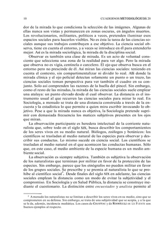 10 CUADERNOS METODOL~GICOS 20 
dor de la mirada lo que condiciona la selección de las imágenes. Algunas de 
ellas nunca son vistas y permanecen en zonas oscuras, en ángulos muertos. 
Los revolucionarios, militantes, políticos a veces, pretenden iluminar esos 
espacios sociales para hacerlos visibles. No es ésta la tarea de las ciencias so-ciales 
aunque sus trabajos contribuyen a ese objetivo. La ciencia social ob-serva, 
tiene en cuenta el entorno, y a veces se introduce en él para entenderlo 
mejor. Así es la mirada sociológica, la mirada de la disciplina social. 
Observar es también una clase de mirada. Es un acto de voluntad cons-ciente 
que selecciona una zona de la realidad para ver algo. Pero la mirada 
que observa no es vigía, centinela o carcelero. El ojo que observa busca en el 
entorno pero no prescinde de él. Así miran las ciencias sociales: teniendo en 
cuenta el contexto, sin compartimentalizar ni dividir lo real. Allí donde la 
mirada clínica y el ojo policial detectan solamente un punto o un trazo, las 
ciencias sociales toman perspectiva para ver también el cuadro en su con-junto. 
Solo así comprenden las razones de la huella del pincel. Sin embargo, 
como el resto de las miradas, la mirada de las ciencias sociales suele emplear 
una atalaya: un punto elevado desde el cual observar. La distancia es el ins-trumento 
usual al que recurren las ciencias sociales para mirar lo real. En 
Sociología, a menudo se trata de una distancia construida a través de la en-cuesta 
y la estadística lo que permite a quien mira escribir invocando lo ob-jetivo. 
Pese a que la mirada nunca es objetiva, la Sociología pretende supri-mir 
con demasiada frecuencia los matices subjetivos presentes en los ojos 
que miran. 
La observación participante es heredera intelectual de la corriente natu-ralista 
que, sobre todo en el siglo XIX, busca describir los comportamientos 
de los seres vivos en su medio natural. Biólogos, zoólogos y botánicos: los 
científicos se trasladan al medio natural de las especies para observar y des-cribir 
sus conductas. Lo mismo sucede en ciencia social. Los científicos se 
trasladan al medio natural en el que acontecen las conductas humanas. Sólo 
que, en este caso, el medio ambiente de la especie humana es un medio am-biente 
social. 
La observación es siempre subjetiva. También es subjetiva la observación 
de los naturalistas que terminan por militar en favor de la protección de las 
especies. Sin embargo, parece que los etnógrafos no pueden militar en favor 
de los grupos sociales. Se prescribe y se premia al naturalista lo que se pro-híbe 
al científico social '. Desde finales del siglo XX en adelante, las ciencias 
sociales emplean la distancia como un modo de evitar la subjetividad y el 
compromiso. En Sociología y en Salud Pública, la distancia se construye me-diante 
el cuestionario. La distinción entre encuestadov y analista permite al 
- 
A menudo los naturalistas no se limitan a describir los seres vivos en su medio, sino que se 
comprometen en su defensa. Sin embargo, se trata de una subjetividad que se acepta, y a la que 
se le da, además, incidencia mediática. Los casos de COUSTEAyU d e RODR~GUDEE ZLA FUENTE son 
buenos ejemplos al respecto. 
 