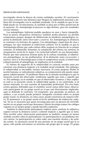 investigador obviar la dureza de ciertas realidades sociales. El cuestionario 
sirve para construir una distancia que bloquea la implicación personal y po-lítica 
del investigador con la realidad estudiada. En la medida en que la rea-lidad 
puede ser revolucionaria, la realidad se pasa por el filtro positivista de 
la encuesta. En Antropología el proceso es algo distinto, pero los resultados 
son los mismos. 
Los antropólogos hubieran podido quedarse en casa y hacer etnografía. 
Pero la praxis etnográfica doméstica también podía plantear un posible 
compromiso porque, después de Malinowski, la ortodoxia antropológica su-prime 
la distinción entre observador y analista. En Antropología, la distancia 
se construye en términos de espacio. Los antropólogos viajan lejos de casa y 
protegen sus ojos mediante el relativismo cultural. En la medida en que la 
Antropología afirma que cada cultura debe juzgarse en función de su propio 
contexto, el infanticidio femenino, la extirpación del clítoris, las torturas, la 
marginación social de la mujer o la esclavitud infantil, no son denunciadas. 
Puesto que tales prácticas forman parte de la cultura estudiada, el relativis-mo 
antropológico no las problematiza. Si la distinción entre encuestador y 
analista sirve a la Sociología para evitar el compromiso social, el relativismo 
cultural permite al antropólogo no implicarse en la realidad. 
El intento de negación de la subjetividad en ciencias sociales pasa por 
construir una distancia respecto a la realidad social estudiada. Sin embargo, 
la subjetividad es inevitable; incluso necesaria. Si como propone Weber la 
acción humana es radicalmente subjetiva, su comprensión sólo puede conse-guirse 
subjetivamente. El problema básico de la mirada sociológica es que la 
situación social del observador condiciona aquello que mira y aquello que 
ve. Sin embargo, en la medida en que el observador reconoce y hace explíci-ta 
cuál es su posición social, la subjetividad queda, si no controlada, sí al 
menos matizada. Es una cuestión de honestidad profesional. Por otro lado, 
contra quienes defienden que el científico social nunca debe hacer observa-ción 
participante de un grupo social en el que esté directamente implicado, 
aquí se defiende lo contrario. Un emigrante, una quemada, un policía, un 
médico, o un evuzok, puede producir etnografía excelente sobre su propio 
grupo social. La distancia, en estos casos, puede construirse de manera cnti-ca. 
El pertenecer a un grupo social evita los problemas de traducción cultu-ral. 
Ya no es necesario que quien investiga pase por un proceso de resociali-zación 
en un grupo social que desconoce. Quien investiga conoce los códigos 
vigentes en su propio grupo y puede hacerlos explícitos. 
Analizar la observación participante implica, pues, analizar lo subjetivo; 
supone revisar la distancia social y cultural respecto a aquello que se mira. 
Pero escribir sobre observación participante es también, aunque en menor 
medida, escribir sobre la participación. La participación es un problema teó-rico 
menor. La participación es, sobre todo, una cuestión técnica y de senti-do 
común. La presencia social de una persona en un grupo social que le es 
ajeno, sólo puede solventarse en términos del grupo que lo acoge. El grupo 
 