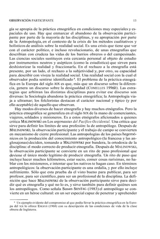 OBSERVACIÓN PARTICIPANTE 13 
gía se apropia de la práctica etnográfica en condiciones muy especiales y es-paciales 
de uso. Hay que enmarcar el abandono de la observación partici-pante 
por parte de la mayoría de las disciplinas, y su apropiación por parte 
de la Antropología, en el contexto de la crisis de los métodos cualitativos y 
holísticos de análisis sobre la realidad social. Es una crisis que tiene que ver 
con el carácter político, e incluso revolucionario, de unas etnografías que 
describían con crudeza las vidas de los barrios obreros o del campesinado. 
Las ciencias sociales sustituyen esta cercanía personal al objeto de estudio 
por instrumentos neutros y asépticos (como la estadística) que sirven para 
deshistorizar la realidad y fraccionarla. En el rechazo a la etnografía está 
presente, por un lado, el rechazo a la subjetividad y, por otro, su capacidad 
para .describir con viveza la realidad social. Una realidad social con la cual el 
observador podía sentirse identificado 4. El problema de la práctica etnográ-fica 
en la Europa del siglo XIX es que, más que un discurso sobre la diferen-cia, 
genera un discurso sobre la desigualdad (COMELLES 1996b). Las estra-tegias 
que arbitran las distintas disciplinas para evitar ese discurso son 
diversas: la Sociología abandona la práctica etnográfica; la Antropología via-ja 
a ultramar; los folcloristas destacan el carácter nacional y típico (y por 
ello aceptable) de aquello que observan. 
Hay modos diversos de hacer etnografía y hay muchos etnógrafos. Pero la 
práctica etnográfica se generaliza en el siglo XIX de la mano de comerciantes, 
viajeros, soldados y misioneros. Es a estos etnógrafos aficionados a quienes 
critica MALINOWSeKn IL os argonautas del Pacífico Occidental. Una crítica que 
sirve para definir los límites de una profesión: la de antropólogo. Después de 
MALINOWSKI, la observación participante y el trabajo de campo se convierten 
en mecanismo de cierre profesional. Las antropologías de los países hegemó-nicos 
en la producción del conocimiento antropológico (la francesa y las an-glosajonas) 
deciden, tomando a MALINOWSpKoIr bandera, la ortodoxia de la 
disciplina: el modo correcto de producir etnografía. Después de MALINOWSKI, 
la observación participante se convierte en un rito de paso profesional que 
deviene el único modo legítimo de producir etnografía. Un rito de paso que 
incluye hacer muchos kilómetros, estar sucio, comer cosas rarísimas, no ha-blar 
con los misioneros, e intentar que los nativos te hagan caso. En términos 
antropológicos: la observación participante es una ordalía, y por ello incluye 
sufrimiento. Sólo que esta prueba da el visto bueno para publicar, para ser 
profesor, para ser científico, para ser un profesional de la disciplina. La defi-nición 
que hace MALINOWSdKeI l a observación participante sirve para deci-dir 
qué es etnografía y qué no lo es, y sirve también para definir quiénes son 
los antropólogos. Como señala Susan SONTA(G19 83) el antropólogo se con-vierte 
en un héroe cultural: en un ser especial capaz de penetrar y aprehender 
Un ejemplo evidente del compromiso al que podía llevar la práctica etnográfica en la Euro-pa 
del xxx lo ofrece EN GEL^ (1968) con su descripción de las condiciones de vida de la clase 
obrera de Inglaterra. 
 