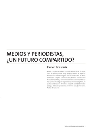 MEDIOS Y PERIODISTAS,
¿UN FUTURO COMPARTIDO?
Ramón Salaverría
Ramon Salaverría es Profesor Titular de Periodismo en la Univer-
sidad de Navarra, donde dirige el Departamento de Proyectos
Periodísticos. También dirige la Sección de Estudios de Perio-
dismo de la European Communication Research and Education
Association (ECREA) y es miembro del World Journalism Educa-
tion Council. Investigador especializado en medios digitales, ha
publicado libros como Periodismo integrado (2008), Cibermedios
(2005) y Redacción periodística en internet (2004), entre otros.
Twitter: @rsalaverria
Medios y periodistas, ¿un futuro compartido? 11
 