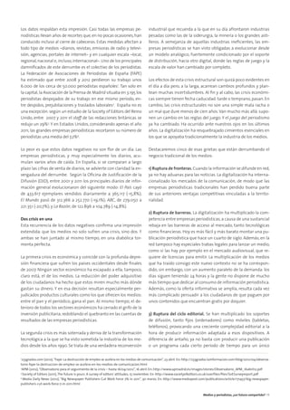 Los datos respaldan esta impresión. Casi todas las empresas pe-
riodísticas llevan años de recortes que,en no pocas ocasiones,han
conducido incluso al cierre de cabeceras. Estas medidas afectan a
todo tipo de medios –diarios, revistas, emisoras de radio y televi-
sión, agencias, portales de internet– y en cualquier escala –local,
regional, nacional e, incluso, internacional–. Uno de los principales
damniﬁcados de este derrumbe es el colectivo de los periodistas.
La Federación de Asociaciones de Periodistas de España (FAPE)
ha estimado que entre 2008 y 2012 perdieron su trabajo unos
6.000 de los cerca de 50.000 periodistas españoles1
. Tan solo en
la capital,la Asociación de la Prensa de Madrid situaba en 3.195 los
periodistas despojados de su trabajo en ese mismo período, en-
tre despidos, prejubilaciones y traslados laborales2
. España no es
una excepción: según un estudio de la Society of Editors del Reino
Unido, entre 2007 y 2011 el staff de las redacciones británicas se
redujo un 29%3
. Y en Estados Unidos, considerando apenas el año
2011, las grandes empresas periodísticas recortaron su número de
periodistas una media del 7,2%4
.
Lo peor es que estos datos negativos no son ﬂor de un día. Las
empresas periodísticas, y muy especialmente los diarios, acu-
mulan varios años de caída. En España, si se comparan a largo
plazo las cifras de venta de diarios, se advierte con claridad la en-
vergadura del derrumbe. Según la Oﬁcina de Justiﬁcación de la
Difusión (OJD), entre 2001 y 2011 los principales diarios de infor-
mación general evolucionaron del siguiente modo: El País cayó
de 433.617 ejemplares vendidos diariamente a 365.117 (-15,8%);
El Mundo pasó de 312.366 a 252.770 (-19,1%); ABC, de 279.050 a
221.351 (-20,7%); y La Razón, de 122.896 a 104.789 (-14,8%).
Dos crisis en una
Esta recurrencia de los datos negativos conﬁrma una impresión
extendida: que los medios no solo sufren una crisis, sino dos. Y
ambas se han juntado al mismo tiempo, en una diabólica tor-
menta perfecta.
La primera crisis es económica y coincide con la profunda depre-
sión ﬁnanciera que sufren los países occidentales desde ﬁnales
de 2007. Ningún sector económico ha escapado a ella; tampoco,
claro está, el de los medios. La reducción del poder adquisitivo
de los ciudadanos ha hecho que estos miren mucho más dónde
gastan su dinero. Y en esa decisión resultan especialmente per-
judicados productos culturales como los que ofrecen los medios:
entre el pan y el periódico, gana el pan. Al mismo tiempo, el de-
terioro de todos los sectores económicos ha cerrado el grifo de la
inversión publicitaria,redoblando el quebranto en las cuentas de
resultados de las empresas periodísticas.
La segunda crisis es más soterrada y deriva de la transformación
tecnológica a la que se ha visto sometida la industria de los me-
dios desde los años 1990. Se trata de una verdadera reconversión
industrial que recuerda a la que en su día afrontaron industrias
pesadas como las de la siderurgia, la minería o los grandes asti-
lleros. A semejanza de aquellas industrias ineﬁcientes, las em-
presas periodísticas se han visto obligadas a evolucionar desde
un modelo analógico, fuertemente condicionado por el soporte
de distribución, hacia otro digital, donde las reglas de juego y la
escala de valor han cambiado por completo.
Los efectos de esta crisis estructural son quizá poco evidentes en
el día a día pero, a la larga, acarrean cambios profundos y plan-
tean muchas incertidumbres. Al ﬁn y al cabo, las crisis económi-
cas siempre tienen fecha caducidad: tarde o temprano,pasan. En
cambio, las crisis estructurales no son una simple mala racha o
un mal que dure menos de cien años.Van mucho más allá: supo-
nen un cambio en las reglas del juego. Y el juego del periodismo
ya ha cambiado. Ha ocurrido ante nuestros ojos en los últimos
años. La digitalización ha resquebrajado cimientos esenciales en
los que se apoyaba tradicionalmente la industria de los medios.
Destacaremos cinco de esas grietas que están derrumbando el
negocio tradicional de los medios:
1) Ruptura de fronteras.Cuando la información se difunde en red,
ya no hay aduanas para las noticias. La digitalización ha interna-
cionalizado los mercados de la comunicación, de modo que las
empresas periodísticas tradicionales han perdido buena parte
de sus anteriores ventajas competitivas vinculadas a la territo-
rialidad.
2) Ruptura de barreras. La digitalización ha multiplicado la com-
petencia entre empresas periodísticas, a causa de una sustancial
rebaja en las barreras de acceso al mercado, tanto tecnológicas
como ﬁnancieras. Hoy es más fácil y más barato montar una pu-
blicación periodística que hace un cuarto de siglo. Además, en la
red tampoco hay especiales trabas legales para lanzar un medio,
como sí las hay por ejemplo en el mercado audiovisual, que re-
quiere de licencias para emitir. La multiplicación de los medios
que ha traído consigo este nuevo contexto no se ha correspon-
dido, sin embargo, con un aumento paralelo de la demanda: los
días siguen teniendo 24 horas y la gente no dispone de mucho
más tiempo que dedicar al consumo de información periodística.
Además, como la oferta informativa se amplía, resulta cada vez
más complicado persuadir a los ciudadanos de que paguen por
unos contenidos que encuentran gratis por doquier.
3) Ruptura del ciclo editorial. Se han multiplicado los soportes
de difusión, tanto ﬁjos (ordenadores) como móviles (tabletas,
teléfonos), provocando una creciente complejidad editorial a la
hora de producir información adaptada a esos dispositivos. A
diferencia de antaño, ya no basta con producir una publicación
o un programa cada cierto período de tiempo para un único
1
233grados.com (2012),“Fape: La destrucción de empleo se acelera en los medios de comunicación”, 23 abril. En: http://233grados.lainformacion.com/blog/2012/04/observa-
torio-fape-la-destruccion-de-empleo-se-acelera-en-los-medios-de-comunicacion.html
2
APM (2012),“Observatorio para el seguimiento de la crisis – hasta 16/04/2012”, 16 abril. En: http://www.apmadrid.es/images/stories/Observatorio_APM_16abril12.pdf
3
Society of Editors (2011),The future is yours. A survey of editors’attitudes, 15 noviembre. En: http://www.societyofeditors.co.uk/userﬁles/ﬁles/SoESurveyreport.pdf
4
Media Daily News (2012), “Big Newspaper Publishers Cut Work Force 7% in 2011”, 30 marzo. En: http://www.mediapost.com/publications/article/171457/big-newspaper-
publishers-cut-work-force-7-in-2011.html
Medios y periodistas, ¿un futuro compartido? 13
 