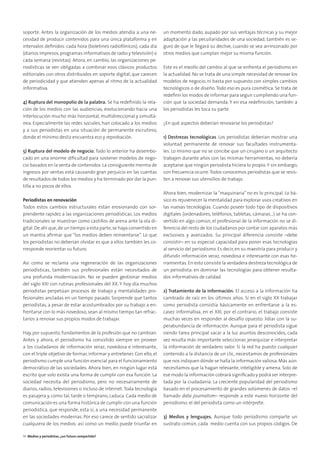 soporte. Antes la organización de los medios atendía a una ne-
cesidad de producir contenidos para una única plataforma y en
intervalos deﬁnidos: cada hora (boletines radiofónicos), cada día
(diarios impresos,programas informativos de radio y televisión) o
cada semana (revistas). Ahora, en cambio, las organizaciones pe-
riodísticas se ven obligadas a combinar esos clásicos productos
editoriales con otros distribuidos en soporte digital, que carecen
de periodicidad y que atienden apenas al ritmo de la actualidad
informativa.
4) Ruptura del monopolio de la palabra. Se ha redeﬁnido la rela-
ción de los medios con las audiencias, evolucionando hacia una
interlocución mucho más horizontal, multidireccional y simultá-
nea. Especialmente las redes sociales, han colocado a los medios
y a sus periodistas en una situación de permanente escrutinio,
donde el mínimo desliz encuentra eco y reprobación.
5) Ruptura del modelo de negocio. Todo lo anterior ha desembo-
cado en una enorme diﬁcultad para sostener modelos de nego-
cio basados en la venta de contenidos.La consiguiente merma de
ingresos por ventas está causando gran perjuicio en las cuentas
de resultados de todos los medios y ha terminado por dar la pun-
tilla a no pocos de ellos.
Periodistas en renovación
Todos estos cambios estructurales están erosionando con sor-
prendente rapidez a las organizaciones periodísticas. Los medios
tradicionales se muestran como castillos de arena ante la ola di-
gital.De ahí que,de un tiempo a esta parte,se haya convertido en
un mantra aﬁrmar que “los medios deben reinventarse”. Lo que
los periodistas no deberían olvidar es que a ellos también les co-
rresponde reorientar su futuro.
Así como se reclama una regeneración de las organizaciones
periodísticas, también sus profesionales están necesitados de
una profunda modernización. No se pueden gestionar medios
del siglo XXI con rutinas profesionales del XX. Y hoy día muchos
periodistas perpetúan procesos de trabajo y mentalidades pro-
fesionales ancladas en un tiempo pasado. Sorprende que tantos
periodistas, a pesar de estar acostumbrados por su trabajo a en-
frentarse con lo más novedoso, sean al mismo tiempo tan refrac-
tarios a renovar sus propios modos de trabajar.
Hay, por supuesto, fundamentos de la profesión que no cambian.
Antes y ahora, el periodismo ha consistido siempre en proveer
a los ciudadanos de información veraz, novedosa e interesante,
con el triple objetivo de formar, informar y entretener. Con ello, el
periodismo cumple una función esencial para el funcionamiento
democrático de las sociedades. Ahora bien, en ningún lugar está
escrito que solo exista una forma de cumplir con esa función. La
sociedad necesita del periodismo, pero no necesariamente de
diarios, radios, televisiones o incluso de internet.Toda tecnología
es pasajera y, como tal, tarde o temprano, caduca. Cada medio de
comunicación es una forma histórica de cumplir con una función
periodística, que responde, esta sí, a una necesidad permanente
en las sociedades modernas. Por eso carece de sentido sacralizar
cualquiera de los medios: así como un medio puede triunfar en
un momento dado, aupado por sus ventajas técnicas y su mejor
adaptación a las peculiaridades de una sociedad, también es se-
guro de que le llegará su declive, cuando se vea arrinconado por
otros medios que cumplan mejor su misma función.
Este es el meollo del cambio al que se enfrenta el periodismo en
la actualidad. No se trata de una simple necesidad de renovar los
modelos de negocio, ni basta por supuesto con simples cambios
tecnológicos o de diseño.Todo eso es pura cosmética. Se trata de
redeﬁnir los modos de informar para seguir cumpliendo una fun-
ción que la sociedad demanda. Y en esa redeﬁnición, también a
los periodistas les toca su parte.
¿En qué aspectos deberían renovarse los periodistas?
1) Destrezas tecnológicas. Los periodistas deberían mostrar una
voluntad permanente de renovar sus facultades instrumenta-
les. Lo mismo que no se concibe que un cirujano o un arquitecto
trabajen durante años con las mismas herramientas, no debería
aceptarse que ningún periodista hiciera lo propio.Y sin embargo,
con frecuencia ocurre.Todos conocemos periodistas que se resis-
ten a renovar sus utensilios de trabajo.
Ahora bien, modernizar la “maquinaria” no es lo principal. Lo bá-
sico es rejuvenecer la mentalidad para explorar usos creativos en
las nuevas tecnologías. Cuando poseer todo tipo de dispositivos
digitales (ordenadores, teléfonos, tabletas, cámaras...) se ha con-
vertido en algo común, el profesional de la información no se di-
ferencia del resto de los ciudadanos por contar con aparatos más
exclusivos y avanzados. Su principal diferencia consiste –debe
consistir– en su especial capacidad para poner esas tecnologías
al servicio del periodismo. Es decir, en su maestría para producir y
difundir información veraz, novedosa e interesante con esas he-
rramientas.En esto consiste la verdadera destreza tecnológica de
un periodista: en dominar las tecnologías para obtener resulta-
dos informativos de calidad.
2) Tratamiento de la información. El acceso a la información ha
cambiado de raíz en los últimos años. Si en el siglo XX trabajar
como periodista consistía básicamente en enfrentarse a la es-
casez informativa, en el XXI, por el contrario, el trabajo consiste
muchas veces en responder al desafío opuesto: lidiar con la su-
perabundancia de información. Aunque para el periodista sigue
siendo tarea principal sacar a la luz asuntos desconocidos, cada
vez resulta más importante seleccionar, jerarquizar e interpretar
la información de verdadero valor. Si la red ha puesto cualquier
contenido a la distancia de un clic, necesitamos de profesionales
que nos indiquen dónde se halla la información valiosa. Más aún:
necesitamos que la hagan relevante, inteligible y amena. Solo de
ese modo la información cobrará signiﬁcado y podrá ser interpre-
tada por la ciudadanía. La creciente popularidad del periodismo
basado en el procesamiento de grandes volúmenes de datos –el
llamado data journalism– responde a este nuevo horizonte del
periodismo: el del periodista como un intérprete.
3) Medios y lenguajes. Aunque todo periodismo comparte un
sustrato común, cada medio cuenta con sus propios códigos. De
14 Medios y periodistas, ¿un futuro compartido?
 