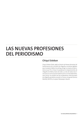 LAS NUEVAS PROFESIONES
DEL PERIODISMO
Chiqui Esteban
Chiqui Esteban (Cádiz, 1980) es Director de Nuevas Narrativas de
lainformacion.com, consultor de infografía y narrativas digitales
para Innovation Media Consulting y dirige su empresa de perio-
dismo visual This is Visual. Ha pasado por los departamentos de
infografía de Público, Diario de Cádiz y La Voz de Galicia tras li-
cenciarse en Comunicación Audiovisual en la Universidad de Na-
varra (2002). Ha recibido más de 40 galardones internacionales
de infografía periodística durante su carrera, incluyendo Premios
Maloﬁej, SND, ÑH y European Newspapers Awards.
Las nuevas profesiones del periodismo 17
 