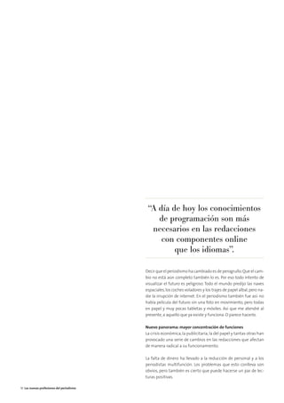 Decir que el periodismo ha cambiado es de perogrullo.Que el cam-
bio no está aún completo también lo es. Por eso todo intento de
visualizar el futuro es peligroso. Todo el mundo predijo las naves
espaciales,los coches voladores y los trajes de papel albal,pero na-
die la irrupción de internet. En el periodismo también fue así: no
había película del futuro sin una foto en movimiento, pero todas
en papel y muy pocas tabletas y móviles. Así que me atendré al
presente,a aquello que ya existe y funciona. O parece hacerlo.
Nuevo panorama: mayor concentración de funciones
La crisis económica,la publicitaria,la del papel y tantas otras han
provocado una serie de cambios en las redacciones que afectan
de manera radical a su funcionamiento.
La falta de dinero ha llevado a la reducción de personal y a los
periodistas multifunción. Los problemas que esto conlleva son
obvios, pero también es cierto que puede hacerse un par de lec-
turas positivas.
“A día de hoy los conocimientos
de programación son más
necesarios en las redacciones
con componentes online
que los idiomas”.
18 Las nuevas profesiones del periodismo
 
