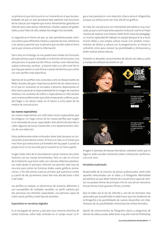 La primera es que esto ocurre en un momento en el que las posi-
bilidades de que un solo periodista lleve adelante más funciones
de las clásicas son mayores que nunca: herramientas gratuitas en
internet para crear piezas interactivas, móviles capaces de grabar
vídeo y sacar fotos de alta calidad, tecnología más accesible...
La segunda es el hecho de que un solo periodista pueda cubrir
una noticia para diferentes medios y soportes da más coherencia
a las piezas y permite que la persona que escribe sobre el tema
sea la que conozca a fondo la información.
Decir esto,sin embargo,no nos puede hacer olvidar las funciones
de especialistas y que lo deseable es la división de funciones.Una
sola persona no puede escribir, ﬁlmar, montar, crear interactivos,
audios, entrevistar, analizar... y hacerlo todo a un alto nivel. Por lo
que hay que valorar en qué temas o piezas tendremos que contar
con esos perﬁles más especíﬁcos.
Además de los perﬁles más conocidos como los Responsables de
Redes Sociales (de gran importancia dentro de las redacciones y
en el que en ocasiones se encuadra a becarios, depositando en
ellos buena parte de la responsabilidad de la imagen de nuestros
medios) o los analistas de tráﬁco o especialistas en SEO, existen
unos nuevos profesionales que están empezando a aﬂorar y pue-
den llegar a ser piezas claves en el futuro a corto plazo de los
medios de comunicación.
Los nuevos especialistas
Los nuevos especialistas son, ante todo, menos especialistas que
los antiguos. Un rasgo común de los nuevos perﬁles que surgen
es la necesidad de aunar capacidades. Pero dentro de esta idea sí
caben algunas personas trasversales a los departamentos clási-
cos de una redacción.
Estos profesionales están enfocados sobre todo (aunque no úni-
camente) al periodismo online. Al ﬁnal y al cabo, es el medio que
más tiene que evolucionar y el heredero del rey papel. Cuando se
producirá (si no ha ocurrido ya) la sucesión es un tema aparte.
Surgen todos ellos de la necesidad de nuevas maneras de contar
historias con las nuevas herramientas. Para no caer en el error
de la televisión que hacía radio con cámaras debemos plantear-
nos todo desde el principio. Internet nos permite todo tipo de
recursos para contar las historias (vídeo, audio, gráﬁcos, anima-
ciones...). Por ello vamos a pensar primero qué queremos contar
y, a partir de ahí, ya veremos cómo. Van más allá del texto + foto
o del vídeo.
Los perﬁles se solapan, se denominan de maneras diferentes y
son susceptibles de múltiples variables: un perﬁl cubierto por
dos personas con distintas capacidades, una persona capaz de
cubrir varios perﬁles y todo tipo de variantes.
Especialista en narrativas digitales
Es el encargado de pensar y ejecutar esas maneras distintas de
contar historias, sobre todo centrado en el campo visual. La ﬁ-
gura más parecida en una redacción clásica sería el infograﬁsta,
aunque sus atribuciones van más allá de los gráﬁcos.
Se trata de una persona con mentalidad periodística muy mar-
cada, ya que su principal preocupación es buscar cual es la mejor
manera de explicar una historia. Debe tener vocación pedagógi-
ca, mucha capacidad de trabajar en equipo (porque le va a hacer
mucha falta) y una amplia cultura visual. Con amplios conoci-
mientos de diseño y soltura con la programación, al menos lo
suﬁciente como para conocer las posibilidades y limitaciones y
poder realizar piezas básicas.
También es deseable conocimientos de edición de vídeo y audio
y manejo de software de diseño en 3d.
Imagen A. Ejemplo de Nuevas Narrativas: videotest sobre qué es
legal en redes sociales: entrevista, vídeo e interacción. lainforma-
cion.com 2010
Periodista multimedia
Responsable de la creación de piezas audiovisuales, sobre todo
aquellas relacionadas con el vídeo y la fotografía. Mentalidad
periodística, ya que debe tratarse de una persona capaz de reali-
zar sus propios temas de principio a ﬁn en caso de ser necesario:
buscar temas, hacer guiones, ﬁlmar y montar.
Que el vídeo sea el rey de internet y uno de los formatos más
apreciados por la publicidad no debe hacer que nos olvidemos de
la fotografía y las posibilidades de nuevos desarrollos con ellas.
Tampoco de las posibilidades interactivas de ambos formatos.
Aparte de conocimientos de fotografía clásica y programas de
edición de vídeo y audio, debe tener muy alto nivel de Photoshop
Las nuevas profesiones del periodismo 19
 