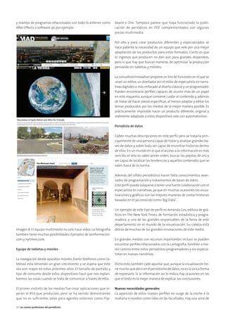 y manejo de programas relacionados con todo lo anterior como
After Effects o software 3d, por ejemplo.
Imagen B. El equipo multimedia no solo hace vídeo. La fotografía
también tiene muchas posibilidades. Ejemplos de lainformacion.
com y nytimes.com.
Equipo de tabletas y móviles
La navegación desde aparatos móviles (tanto teléfonos como ta-
bletas) está teniendo un gran crecimiento y se espera que éste
sea aún mayor en estos próximos años. El tamaño de pantalla y
tipo de consumo desde estos dispositivos hace que nos replan-
teemos las cosas cuando se trata de comunicar a través de ellos.
El primer instinto de los medios fue crear aplicaciones que le-
yeran el RSS que producían, pero se ha venido demostrando
que no es suficiente, salvo para agentes externos como Flip-
board o Zite. Tampoco parece que haya funcionado la publi-
cación de periódicos en PDF complementados con algunas
piezas multimedia.
Por ello y para crear productos diferentes y especializados se
hace patente la necesidad de un equipo que vele por una mejor
adaptación de los productos para estos formatos. Cierto es que
lo ingresos que producen no dan aún para grandes dispendios,
pero sí que hay que buscar maneras de optimizar la producción
pensando en tabletas y móviles.
La consultora Innovation propone un trío de funciones en el que se
unan un editor, un diseñador (en el estilo de especialista en narra-
tivas digitales o más enfocado al diseño clásico) y un programador.
Pueden encontrarse perﬁles capaces de asumir más de un papel
en este esquema, aunque conviene cuidar el contenido y, además
de tratar de hacer piezas especíﬁcas, al menos adaptar y editar los
temas producidos por los medios de la mejor manera posible. Es
prácticamente imposible hacer un producto diferente, original y
realmente adaptado a estos dispositivos sólo con automatismos.
Periodista de datos
Caben muchas descripciones en este perﬁl, pero se trataría prin-
cipalmente de una persona capaz de tratar y analizar grandes ba-
ses de datos y,sobre todo,ser capaz de encontrar historias dentro
de ellas.En un mundo en el que el acceso a la información es más
sencillo, el reto es saber poner orden, buscar las pepitas de oro y
ser capaz de localizar las tendencias y aquellos contenidos que se
salen fuera de la norma.
Además del olfato periodístico hacen falta conocimientos avan-
zados de programación y tratamientos de bases de datos.
Este perﬁl puede solaparse o tener una fuerte colaboración con el
especialista en narrativas, ya que en muchas ocasiones las visua-
lizaciones y gráﬁcos son las mejores maneras de contar historias
basadas en el ya conocido como‘Big Data’.
Un ejemplo de este tipo de perﬁl es Amanda Cox, editora de grá-
ﬁcos en The New York Times, de formación estadística y progra-
madora, y una de las grandes responsables de la fama de este
departamento en el mundo de la visualización. Su cabeza está
detrás de muchas de las grandes innovaciones de este medio.
En grandes medios con recursos importantes incluso se pueden
encontrar perﬁles relacionados con la cartografía, también a me-
dio camino entre estos periodistas-programadores y los especia-
listas en nuevas narrativas.
Dicho esto,también cabe apuntar que,aunque la visualización tie-
ne mucho que decir en el periodismo de datos,no es la única forma
de expresarlo. Si la información así lo indica, hay ocasiones en las
que el texto es la mejor manera de explicar las conclusiones.
Nuevas necesidades generales
La aparición de estos nuevos perﬁles no surge de la noche a la
mañana ni existen como tales en las facultades. Hay una serie de
20 Las nuevas profesiones del periodismo
 