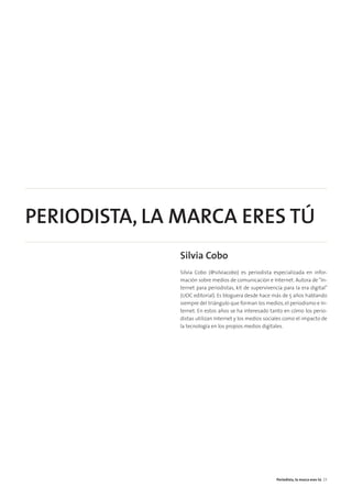 PERIODISTA, LA MARCA ERES TÚ
Silvia Cobo
Silvia Cobo (@silviacobo) es periodista especializada en infor-
mación sobre medios de comunicación e Internet. Autora de “In-
ternet para periodistas, kit de supervivencia para la era digital”
(UOC editorial). Es bloguera desde hace más de 5 años hablando
siempre del triángulo que forman los medios, el periodismo e In-
ternet. En estos años se ha interesado tanto en cómo los perio-
distas utilizan Internet y los medios sociales como el impacto de
la tecnología en los propios medios digitales.
Periodista, la marca eres tú 23
 