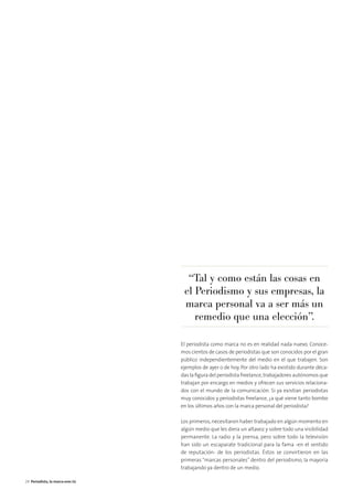 El periodista como marca no es en realidad nada nuevo. Conoce-
mos cientos de casos de periodistas que son conocidos por el gran
público independientemente del medio en el que trabajen. Son
ejemplos de ayer o de hoy. Por otro lado ha existido durante déca-
das la ﬁgura del periodista freelance,trabajadores autónomos que
trabajan por encargo en medios y ofrecen sus servicios relaciona-
dos con el mundo de la comunicación. Si ya existían periodistas
muy conocidos y periodistas freelance, ¿a qué viene tanto bombo
en los últimos años con la marca personal del periodista?
Los primeros,necesitaron haber trabajado en algún momento en
algún medio que les diera un altavoz y sobre todo una visibilidad
permanente. La radio y la prensa, pero sobre todo la televisión
han sido un escaparate tradicional para la fama -en el sentido
de reputación- de los periodistas. Éstos se convirtieron en las
primeras “marcas personales” dentro del periodismo, la mayoría
trabajando ya dentro de un medio.
“Tal y como están las cosas en
el Periodismo y sus empresas, la
marca personal va a ser más un
remedio que una elección”.
24 Periodista, la marca eres tú
 