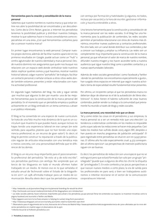 Herramientas para la creación y consolidación de la marca
personal
Sabemos que nuestro nombre es nuestra marca y que estar on-
line nos abre la posibilidad de ser encontrados y ser descubier-
tos. Como decía Chris Nolan, gracias a Internet los periodistas
tenemos la posibilidad publicar y distribuir nuestros trabajos,
mostrar lo que sabemos hacer e incluso consolidarnos como es-
pecialistas en una área. ¿Con qué herramientas contamos para
dar a conocer nuestra marca?
En primer lugar encontramos la web personal. Comprar nues-
tro propio dominio, además de facilitar nuestro aparición en los
primeros resultados en Google, puede actuar como un “hub” o
centro aglutinador de nuestra identidad y marca personal. Des-
de nuestro dominio nos aseguramos que quién nos busque nos
relacione con un espacio web donde centralizar todo nuestros
datos: explicar quiénes somos y qué hacemos, mostrar nuestro
historial laboral, colgar nuestro“portafolio”de trabajos, facilitar
un contacto personal, o señalar enlaces a otros sitios webs don-
de también estamos presentes y están relacionados con nues-
tra actividad profesional.
En segundo lugar, hablamos del blog. Ha sido y sigue siendo
-por muchos que algunos lo den por muerto- una de las mejo-
res herramientas para la construcción de la marca personal del
periodista. En el momento que un periodista empieza a publicar
activamente en un blog centrado en un tema comienza a atraer
a un público interesado.
El blog se ha convertido en una especie de nuevo currículum.
Se trata de una foto mucho más dinámica de lo que es un cu-
rrículum que muestra lo que puedes hacer, aunque incluso no
hayas tenido una experiencia laboral en ese campo (en este
sentido, para aquellos jóvenes que no han tenido una expe-
riencia profesional, es un recurso de gran valor3
). Es decir, el
blog te permite construir tu reputación a través de la publica-
ción regular de artículos relacionados con una temática más
o menos concreta, con una personalidad definida que te dife-
rencie de los demás.
El blog es un recurso muy importante para el posicionamien-
to profesional del periodista: “de esto sé y de esto escribo”.
Los periodistas partimos con ventaja. No sorprende que un
tercio de los blogueros en todo el mundo afirmen haber
trabajado en un medio. Al menos eso es lo que señalaba el
estudio anual de Technorati sobre el Estado de la blogosfe-
ra en 20114
: un 24% afirmaba trabajar para un medio de co-
municación. Resulta obvio decir que los periodistas partimos
con ventaja por formación y habilidades (y algunos, no todos,
incluso por vocación) a la hora de escribir, gestionar informa-
ción y hacerla entendible a otros.
Una tercera herramienta para la construcción y consolidación de
la marca personal son las redes sociales. Si el blog fue una he-
rramienta para la publicación de contenidos, las redes sociales
permiten al periodista relacionarse con otros de manera más di-
námica, encontrar nuevas audiencias y contactos profesionales.
Por otro lado, son un canal donde distribuir sus contenidos y dar
a conocer sus trabajos y ampliar su inﬂuencia. Las redes son un
complemente muy importante para la construcción de la marca
personal, ya que refuerzan el valor de marca de nuestro nombre,
difunden nuestra imagen y nos hacen accesible tanto a nuestra
audiencia que sigue nuestro blog como a posibles contactos y a
nuevas oportunidades laborales.
Además de redes sociales generalistas5
, como Facebook y Twitter
-donde los periodistas nos encontramos especialmente a gusto-,
han surgido otros espacios en Internet que según nuestra activi-
dad o tema de especialidad resulte fundamental estar presentes.
Por último, un incipiente campo al que los periodistas-marca no
deberían dejar de observar es el de la autoedición de libros elec-
trónicos6
. Si éstos tienen el talento suﬁciente de crear buenos
contenidos, podrán vender su trabajo a la comunidad que previa-
mente ha reunido a través de blogs y redes sociales.
La marca personal, una necesidad más que un deseo
Tal y como están las cosas en el periodismo y sus empresas, la
marca personal va a ser un remedio más que una elección7
. La
tendencia a externalizar contenidos en los medios es imparable
junto a que cada vez las redacciones se hacen más pequeñas.Casi
todos los medios han sufrido desde 2005 algún ERE, despidos o
han puesto en marcha programas de jubilación anticipada8
. El
paro registrado entre periodistas se situó en 2011 en 9.937 perso-
nas. El último año ha sido especialmente cruel: 4.373 correspon-
den al último ejercicio9
. Las perspectivas de inversión publicitaria
siguen sin ser buenas.
Es decir, los periodistas de redacción son una especie que no se
extinguirá pero que estará formada tan solo por un grupo“pri-
vilegiado” (puede que a algunos de ellos les chirríe la etiqueta
de “privilegiados”). En este contexto y las pocas perspectivas a
que nazcan nuevos medios a corto plazo, la vía de salida para
los profesionales en paro será, o bien ser trabajadores autó-
nomos o intentar reciclarse en el sector de la comunicación
corporativa en Internet.
3
http://www.bbc.co.uk/journalism/blog/2011/05/personal-branding-for-would-be.shtml
4
http://technorati.com/social-media/article/state-of-the-blogosphere-2011-introduction/
5
Las redes sociales además, hacen esfuerzos importantes para atraer a los periodistas, ya que precisan llenar de contenidos sus espacios. Lo muestran iniciativas como la
página Facebook and Journalist o Twitter and Media.
6
http://gigaom.com/2011/12/22/how-amazon-is-helping-to-sustain-long-form-journalism/
7
http://newsosaur.blogspot.com.es/2011/07/why-journalists-need-to-build-their-own.html
8
Observatorio para el seguimiento de la crisis, Asociación de la Prensa de Madrid http://www.apmadrid.es/noticias/generales/cerca-de-3000-afectados-por-la-crisis-del-
sector-periodistico-en-madrid-segun-el-observatorio-de-la-apm
9
Informe Anual de la Profesión periodística 2011
26 Periodista, la marca eres tú
 