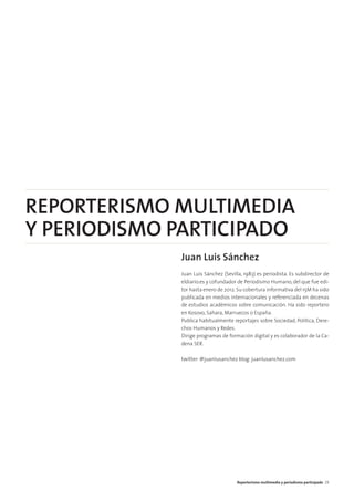 REPORTERISMO MULTIMEDIA
Y PERIODISMO PARTICIPADO
Juan Luis Sánchez
Juan Luis Sánchez (Sevilla, 1983) es periodista. Es subdirector de
eldiario.es y cofundador de Periodismo Humano, del que fue edi-
tor hasta enero de 2012.Su cobertura informativa del 15M ha sido
publicada en medios internacionales y referenciada en decenas
de estudios académicos sobre comunicación. Ha sido reportero
en Kosovo, Sahara, Marruecos o España.
Publica habitualmente reportajes sobre Sociedad, Política, Dere-
chos Humanos y Redes.
Dirige programas de formación digital y es colaborador de la Ca-
dena SER.
twitter: @juanlusanchez blog: juanlusanchez.com
Reporterismo multimedia y periodismo participado 29
 