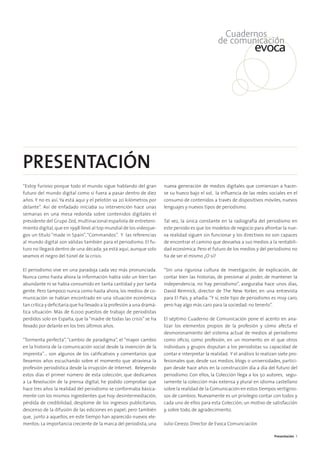 Presentación 3
“Estoy furioso porque todo el mundo sigue hablando del gran
futuro del mundo digital como si fuera a pasar dentro de diez
años. Y no es así. Ya está aquí y el pelotón va 20 kilómetros por
delante”. Así de enfadado iniciaba su intervención hace unas
semanas en una mesa redonda sobre contenidos digitales el
presidente del Grupo Zed, multinacional española de entreteni-
miento digital,que en 1998 llevó al top mundial de los videojue-
gos un título “made in Spain”,“Commandos”. Y las referencias
al mundo digital son válidas también para el periodismo. El fu-
turo no llegará dentro de una década; ya está aquí, aunque solo
veamos el negro del túnel de la crisis.
El periodismo vive en una paradoja cada vez más pronunciada.
Nunca como hasta ahora la información había sido un bien tan
abundante ni se había consumido en tanta cantidad y por tanta
gente. Pero tampoco nunca como hasta ahora, los medios de co-
municación se habían encontrado en una situación económica
tan crítica y deﬁcitaria que ha llevado a la profesión a una dramá-
tica situación: Más de 6.000 puestos de trabajo de periodistas
perdidos solo en España, que la “madre de todas las crisis” se ha
llevado por delante en los tres últimos años.
“Tormenta perfecta”, “cambio de paradigma”, el “mayor cambio
en la historia de la comunicación social desde la invención de la
imprenta”… son algunos de los caliﬁcativos y comentarios que
llevamos años escuchando sobre el momento que atraviesa la
profesión periodística desde la irrupción de Internet. Releyendo
estos días el primer número de esta colección, que dedicamos
a La Revolución de la prensa digital, he podido comprobar que
hace tres años la realidad del periodismo se conformaba básica-
mente con los mismos ingredientes que hoy: desintermediación,
pérdida de credibilidad, desplome de los ingresos publicitarios,
descenso de la difusión de las ediciones en papel; pero también
que, junto a aquellos, en este tiempo han aparecido nuevos ele-
mentos: La importancia creciente de la marca del periodista, una
nueva generación de medios digitales que comienzan a hacer-
se su hueco bajo el sol, la inﬂuencia de las redes sociales en el
consumo de contenidos a través de dispositivos móviles, nuevos
lenguajes y nuevos tipos de periodismo.
Tal vez, la única constante en la radiografía del periodismo en
este periodo es que los modelos de negocio para afrontar la nue-
va realidad siguen sin funcionar y los directivos no son capaces
de encontrar el camino que devuelva a sus medios a la rentabili-
dad económica. Pero el futuro de los medios y del periodismo no
ha de ser el mismo ¿O sí?
“Sin una rigurosa cultura de investigación, de explicación, de
contar bien las historias, de presionar al poder, de mantener la
independencia, no hay periodismo”, aseguraba hace unos días,
David Remnick, director de The New Yorker, en una entrevista
para El País, y añadía:“Y sí, este tipo de periodismo es muy caro,
pero hay algo más caro para la sociedad: no tenerlo”.
El séptimo Cuaderno de Comunicación pone el acento en ana-
lizar los elementos propios de la profesión y cómo afecta el
desmoronamiento del sistema actual de medios al periodismo
como oﬁcio, como profesión, en un momento en el que otros
individuos y grupos disputan a los periodistas su capacidad de
contar e interpretar la realidad. Y el análisis lo realizan siete pro-
fesionales que, desde sus medios, blogs o universidades, partici-
pan desde hace años en la construcción día a día del futuro del
periodismo. Con ellos, la Colección llega a los 50 autores, segu-
ramente la colección más extensa y plural en idioma castellano
sobre la realidad de la Comunicación en estos tiempos vertigino-
sos de cambios. Nuevamente es un privilegio contar con todos y
cada uno de ellos para esta Colección; un motivo de satisfacción
y, sobre todo, de agradecimiento.
Julio Cerezo. Director de Evoca Comunciación
PRESENTACIÓN
 