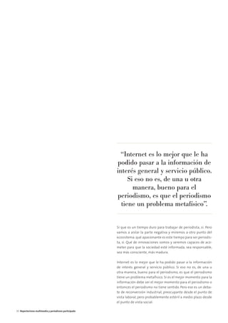 Sí que es un tiempo duro para trabajar de periodista, sí. Pero
vamos a aislar la parte negativa y miremos a otro punto del
ecosistema: qué apasionante es este tiempo para ser periodis-
ta, sí. Qué de innovaciones somos y seremos capaces de aco-
meter para que la sociedad esté informada, sea responsable,
sea más consciente, más madura.
Internet es lo mejor que le ha podido pasar a la información
de interés general y servicio público. Si eso no es, de una u
otra manera, bueno para el periodismo, es que el periodismo
tiene un problema metafísico. Si es el mejor momento para la
información debe ser el mejor momento para el periodismo o
entonces el periodismo no tiene sentido. Pero ese es un deba-
te de reconversión industrial, preocupante desde el punto de
vista laboral, pero probablemente estéril a medio plazo desde
el punto de vista social.
“Internet es lo mejor que le ha
podido pasar a la información de
interés general y servicio público.
Si eso no es, de una u otra
manera, bueno para el
periodismo, es que el periodismo
tiene un problema metafísico”.
30 Reporterismo multimedia y periodismo participado
 