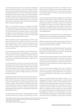 Los formatos del periodismo se han atomizado y multiplicado.
Ahora el periodismo de datos cuenta más, y mejor, en menos
tiempo; visualiza realidades que la pirámide invertida lleva déca-
das intentando desbrozar con mucha diﬁcultad. Crea contenidos
enciclopédicos de consulta recurrente,como tuderechoasaber.es,
e integra en el proceso creativo e informativo a profesionales que
son ya los nuevos mejores amigos del periodista: el editor web,
el desarrollador informático, el diseñador. A ellos, eso sí, hay que
pedirles que compartan la vocación humanista y social del perio-
dista, la intución y el olfato, el rigor.
Ahora el cine documental se hace en proyectos multimedia
como elmaldelcerebro.com o hellashell.eu, y se emite por capítu-
los, creando comunidades propias y llevando su ciclo de trabajo
más allá del producto ﬁnal, abriendo la puerta a otras fuentes
de ingresos, como las exposiciones, las charlas, el crowdfunding,
los talleres en los que los periodistas reutilizan el conocimiento
aplicado para hacer divulgación por otras vías.
Ahora el reportaje narrativo, de gran formato, recupera su sitio
gracias al libro electrónico, que por ahora solo es un embrión
de lo que llegará a ser en apenas unos años. Periodistas como
Ander Izaguirre, Alberto Arce o Jordi Pérez Colomé han dado
salida, con buena acogida, a reportajes que los dominicales ya
no quieren publicar.
Y ahora, de todas esas posibilidades, la que Internet está refor-
zando más, multiplicando sus posibilidades, es el reporteris-
mo multimedia, la narración pegada a la realidad a través de
redes sociales como parte de un proceso que culmina, aunque
no termina, en la pieza periodística. Mejor se explica con un
ejemplo personal.
El 17 de mayo de 2011 me subí a una terraza de uno de los blo-
ques de pisos y oﬁcinas de la Puerta del Sol. Desde allí comencé
a retransmitir por streaming desde el teléfono móvil, con señal
3G, lo que sucedía en la primera gran concentración del movi-
miento 15-M.En ese momento ninguna televisión contaba lo que
allí sucedía y pocos medios le daban importancia a lo que allí
comenzaba a gestarse.
Luego bajé a la plaza. Para entonces la retransmisión ya era se-
guida por decenas de miles de personas y uno de los vídeos su-
bidos a YouTube alcanzaba el medio millón de reproducciones
en apenas un par de horas, en portada de cadenaser.com, 20mi-
nutos.es, y luego en New York Times o Washington Post. Desde
los entresijos de la ya incipiente acampada de ‘Ciudad Sol’ pasé
5 horas entrevistando en directo a decenas de personas, pre-
guntándoles por qué estaban allí. Un programa de televisión de
5 horas desde el móvil.
Con el paso de los días, nuestras cuentas personales y profe-
sionales de Twitter se convirtieron, aun partiendo de un punto
muy inferior al de los grandes medios, en las referencias infor-
mativas sobre el 15M, según varios estudios cientíﬁcos sobre el
ﬂujo de datos en aquellas semanas1
. Con el paso de los meses,
otros medios decidieron sumarse a aquella práctica del repor-
terismo multimedia.
Así, cada vídeo que los periodistas desplegados en los diferentes
eventos del 15M subíamos desde el móvil a las redes sociales,
cada foto, se convertía en una píldora informativa, de contexto
y proporcionaba tensión informativa. Ese ﬂujo de 3 o 4 vídeos de
40 segundos a lo largo de una hora, con testimonios y planos
de ambiente es el equivalente en redes sociales a una pieza de
informativos de televisión donde esas personas y esos mismos
planos aparecieran, todos juntos. Formatos nuevos para enseñar
una realidad parecida.
Aquella retransmisión fue parte de la cobertura planiﬁcada que
desde Madrid hicimos Lydia Molina, Jessica Romero y yo para el
que entonces era nuestro medio, Periodismo Humano.
Además de la transmisión en vídeo y redes sociales,hicimos hue-
co para el contexto. Reportajes, investigación, fuentes, matices y
contradicciones sobre lo que allí sucedía.
En su blog ‘Código abierto’, el periodista Bernardo Sampa propo-
nía un “maniﬁesto posperiodístico”2
, una revisión del oﬁcio del
periodista en una época donde éste ya no tiene el monopolio de
la palabra ni el sello de la notaría de la verdad.
Dice Sampa, como aclaración previa a los puntos de su manifes-
to,que tiene claro que“el periodismo no va a morir”sino que está
sufriendo “una mutación semántica”. Lo que antes entendíamos
como parte de nuestro trabajo ya no lo será; lo que antes no for-
maba parte de nuestras tareas ahora ocupará un lugar central en
nuestras dinámicas.
El primer punto de este decálogo lo dice claro: “la informa-
ción pasa a ser un proceso compartido” donde “los detalles de
cómo se ha elaborado un trabajo informativo es tan importan-
te como el resultado ﬁnal”. El periodismo como “making of en
tiempo real”.
Durante el 15M, pero también antes desde el Sahara o en la
huelga general del 29M3
, o después desde el interior del hotel
El Algarrobico4
durante la última acción de Greenpeace, experi-
mentamos la potencia del smartphone para hacer reporterismo
multimedia de dos velocidades. Por un lado, dejar a un lado el
cuaderno y convertir la cuenta de Twitter en un bloc de notas
público: si ves algo que te llama la atención, en vez de anotarlo
en el cuaderno para la pieza que tendrás que escribir, se cuenta
directamente en la red. Así, se va confeccionando una comuni-
dad alrededor del contenido que vas recopilando; ese contenido,
compuesto además de fotografías y vídeos subidos inmediata-
1
http://www.juanlusanchez.com/archivos/2011/09/19/ﬂujo-de-informacion-durante-el-nacimiento-del-15m/
2
http://blogs.20minutos.es/codigo-abierto/2012/04/27/un-maniﬁesto-posperiodistico/
3
http://historias29s.posterous.com/
4
http://periodismohumano.com/temas/algarrobico
Reporterismo multimedia y periodismo participado 31
 