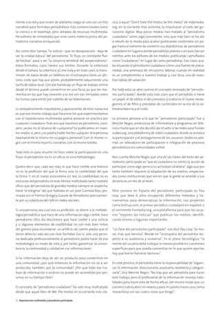 mente a la red y que sirven de adelanto, luego se une con un hilo
narrativo para formatos periodísticos más convencionales como
la crónica o el reportaje, pero dotados de recursos multimedia.
Periodismo de inmediatez que sirve como materia prima del pe-
riodismo narrativo enriquecido.
Así, como dice Sampa,“la noticia - que no desaparecerá - deja de
ser la unidad básica” del periodismo. “El ﬂujo, un constante ﬂuir
de hechos”, pasa a ser “la columna vertebral del posperiodismo”.
Estos formatos, claro, tienen sus límites. Durante la cobertura
desde el Sahara, la cobertura 3G era nula y, en todo caso, la trans-
misión de datos desde un teléfono en el extranjero tiene un altí-
simo coste que hay que prever, probablemente adquiriendo una
tarifa de datos local. Con ese hándicap, un ﬂujo de trabajo online
desde el terreno puede convertirse en una farsa, ya que los mo-
mentos en los que hay conexión a la red son tan limitados como
los turnos para emitir por satélite de las televisiones.
Lo verdaderamente inquietante,y apasionante,de esta nueva era
es que ese mismo trabajo que hacemos los que experimentamos
con el reporterismo multimedia podría ponerse en práctica por
cualquier ciudadano.Todo eso que hacemos es periodismo, claro;
pero ¿acaso no al alcance de cualquiera? Lo publicamos en nues-
tro medio, sí, pero ¿no podría haber hecho cualquier otra persona
exactamente lo mismo en su página personal? Con el mismo ri-
gor, con el mismo espíritu narrativo, con la misma solidez.
Todo esto es para resumir mi tesis sobre la participación en una
frase: el periodismo no es un oﬁcio, es una metodología.
Quiero decir que, cada vez más, lo que hace creíble una historia
no es la profesión del que la ﬁrma sino la credibilidad del que
la ﬁrma. Y, en el nuevo ecosistema en red, la credibilidad no es
exclusiva del periodista;es más,hemos maltratado tanto nuestro
oﬁcio que del periodista de grandes medios siempre se sospecha,
tiene “el estigma” del que hablaba en un post Carmela Ríos, pre-
miada con el Premio Ortega y Gasset de Periodismo precisamen-
te por su cobertura del 15M en redes sociales.
Si una persona, sea cual sea su profesión, se atiene a la metodo-
logía periodística que hace de una información algo creíble, hace
periodismo. Otro día discutimos qué hace creíble a una noticia
y si algunos elementos de credibilidad no son más bien mitos
del gremio para esconderse, un artiﬁcio de cartón piedra que el
lector detecta cada vez con más facilidad. Eso sí, solo una perso-
na dedicada profesionalmente al periodismo podrá hacer de esa
metodología su modo de vida y, por tanto, garantizar la consis-
tencia, la continuidad y calidad en sus informaciones.
Si la información deja de ser un producto para convertirse en
una comunidad, ¿por qué entonces la información no va a ser
producida, también, por la comunidad? ¿Por qué todo ese tra-
bajo de información o análisis no puede ser acometido por per-
sonas en su tiempo libre?
El concepto de “periodismo ciudadano” ha sido muy maltratado
desde que aquel libro de We, the media, en la corriente más clá-
sica, o aquel “Don’t hate the media, be the media” de indymedia.
org, en la corriente más activista, lo impulsaran al cielo del gu-
rusismo digital. Muy pocos medios han tratado al “periodismo
ciudadano” como algo consistente, sino que más bien se ha ido
a rebufo de la moda para acabar publicando contenidos sin pa-
gar hasta el extremo de convertir sus plataformas de periodismo
ciudadano en lugares donde periodistas jóvenes o en paro hacían
méritos ante los editores de los medios, publicando camuﬂados
como “ciudadanos” en lugar de como periodistas. Eso, claro, aca-
ba situando al periodismo ciudadano como una fuente de preca-
riedad, una amenaza de intrusismo laboral, cuando en realidad
es un complemento a nuestro trabajo y, casi diría, una de nues-
tras tablas de salvación.
Por todo esto, se abre camino el concepto renovado de “periodis-
mo participado”, donde está más claro que el periodista sí tiene
un papel: el de editor, el de comisario (curator es el nuevo neolo-
gismo), el de ﬁltro y preceptor de contenidos en la era de la so-
breabundancia y el ruido.
La primera persona a la que leí “periodismo participado” fue a
Merche Negro, productora de informativos y programas en Tele-
cinco hasta que un día decidió dar el salto a las redes para fundar
vudeo.org, una plataforma de vídeo ciudadano donde se provoca
la participación y el protagonismo de los usuarios.Vúdeo es ade-
más un laboratorio de participación e integración de procesos
periodísticos en comunidades online.
Nos cuenta Merche Negro que una de las claves del éxito del pe-
riodismo participado es “que el ciudadano no sienta la acción de
participar como algo ajeno a su actividad cotidiana”,algo que por
tanto también requiere la adaptación de los medios, empecina-
dos como instituciones que son en que la gente se amolde a sus
dinámicas, en vez de al revés.
Otro pionero en España del periodismo participado es Pau
Llop, que lleva 6 años ensayando diferentes métodos y he-
rramientas para democratizar la información, con proyectos
como bottup.com, el primer periódico ciudadano en español, o
el inminente Fixmedia.org, una plataforma para que los usua-
rios “mejoren las noticias” que publican los medios, identifi-
cando errores o lagunas importantes.
“La clave del periodismo participado”, nos dice Pau Llop,“es mo-
ral, más que técnica”. Reside en “la empatía del periodista res-
pecto a su audiencia y viceversa”. En el plano tecnológico, “la
mente del usuario debe trabajar lo menos posible en cuestiones
superﬂuas para que pueda concentrar en lo que quiere aportar,
hay que borrar barreras técnicas”.
En este proceso, el periodista tiene la responsabilidad de“organi-
zar la información, diseccionarla, analizarla, revolverla y categori-
zarla”, dice Merche Negro.“No hay que ser periodista para hacer
este trabajo, pero el profesional de la información maneja habi-
lidades para hacer esto de forma eﬁcaz, del mismo modo que un
cocinero sabría abrir mi nevera y para mi pasmo hacer una crema
maravillosa con las cuatro cosas que tengo”.
32 Reporterismo multimedia y periodismo participado
 