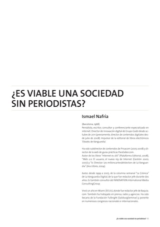 ¿ES VIABLE UNA SOCIEDAD
SIN PERIODISTAS?
Ismael Nafría
(Barcelona, 1968)
Periodista, escritor, consultor y conferenciante especializado en
internet. Director de innovación digital de Grupo Godó desde oc-
tubre de 2011 (previamente, director de contenidos digitales des-
de julio de 2008). Impulsor de la editorial de libros electrónicos
‘Ebooks de Vanguardia’.
Ha sido subdirector de contenidos de Prisacom (2005-2008) y di-
rector de la web de guías prácticas ParaSaber.com.
Autor de los libros “Internet es útil” (Plataforma Editorial, 2008),
“Web 2.0. El usuario, el nuevo rey de Internet (Gestión 2000,
2007) y “Sr. Director: Les millorscartesdelslectors de La Vanguar-
dia”(Ara Llibres, 2004).
Autor, desde 1999 a 2005, de la columna semanal “La Crónica”
de La Vanguardia Digital, de la que fue redactor jefe durante dos
años.Es también consultor del INNOVATION International Media
ConsultingGroup.
Vivió un año en Miami (EEUU),donde fue redactor jefe de Baquía.
com. También ha trabajado en prensa, radio y agencias. Ha sido
becario de la Fundación Fulbright (SalzburgSeminar) y ponente
en numerosos congresos nacionales e internacionales.
¿Es viable una sociedad sin periodistas? 35
 