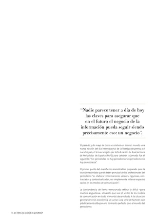 El pasado 3 de mayo de 2012 se celebró en todo el mundo una
nueva edición del día internacional de la libertad de prensa. En
nuestro país, el lema escogido por la Federación de Asociaciones
de Periodistas de España (FAPE) para celebrar la jornada fue el
siguiente:“Sin periodistas no hay periodismo. Sin periodismo no
hay democracia”.
El primer punto del maniﬁesto reivindicativo preparado para la
ocasión recordaba que el deber principal de los profesionales del
periodismo “es elaborar informaciones veraces, rigurosas, con-
trastadas y contextualizadas, no simplemente rellenar espacios
vacíos en los medios de comunicación”.
La contundencia del lema mencionado reﬂeja la difícil –para
muchos angustiosa– situación que vive el sector de los medios
de comunicación en todo el mundo desarrollado. A la situación
general de crisis económica se suman una serie de factores que
prácticamente dibujan una tormenta perfecta para el mundo del
periodismo.
“Nadie parece tener a día de hoy
las claves para asegurar que
en el futuro el negocio de la
información pueda seguir siendo
precisamente eso: un negocio”.
36 ¿Es viable una sociedad sin periodistas?
 