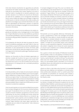 Entre estos factores encontramos los siguientes:una profunda
reconversión del modelo industrial de la prensa tradicional; una
huida de los anunciantes hacia nuevos soportes en los que es
más fácil medir el resultado de la inversión publicitaria; unos
cambios radicales en los hábitos de consumo de información
por parte de los ciudadanos, con la consiguiente necesidad de
buscar nuevos modelos de negocio que sostengan el negocio de
la información en internet; la eclosión de las redes sociales y de
plataformas tecnológicas que convierten fácilmente a los ciuda-
danos en generadores de información y opinión, o la aparición
de nuevos actores tecnológicos muy ágiles a la hora de presentar
soluciones informativas.
A ello habría que sumar la crisis de conﬁanza en los medios ori-
ginada por escándalos como el protagonizado en Gran Bretaña
por el imperio Murdoch con las escuchas telefónicas, que llevó al
cierre de News of theWorld y a decenas de detenciones de directi-
vos de prensa del grupo News Corporation en un proceso todavía
no cerrado.
En los despachos de dirección de todos los grupos de comuni-
cación los problemas planteados que están sobre la mesa son
muy similares, aunque las fórmulas y soluciones adoptadas para
afrontarlos no sean exactamente las mismas. De hecho, nadie
parece tener a día de hoy las claves para asegurar que en el futu-
ro el negocio de la información pueda seguir siendo precisamen-
te eso: un negocio.
Además, son frecuentes los foros de debate organizados en
distintas ciudades del mundo en los que se va un poco más
allá y se plantea el problema que podría suponer para nues-
tras democracias que la crisis de los medios de comunicación
desembocase en la desaparición de la actividad periodística
profesional.
La reinvención del periodismo
El rol del periodista y de los medios de comunicación centró por
ejemplo la jornada International Media Council (IC2012) organi-
zada en Madrid por el Paley Center for Media y Grupo Prisa en
abril de 2012 bajo el título “La información en tiempo real: una
conversación global sobre la reinvención del periodismo”.El Paley
Center for Media, que fue fundado en 1975 por William S. Paley,
promueve debates sobre el impacto de la información y la comu-
nicación en la vida de los ciudadanos.
Entre los participantes en el encuentro de Madrid se encontra-
ba el consejero delegado de The Economist, Andrew Rashbass,
para quien “el periodismo tiene una misión que cumplir y el
mundo lo necesita”. Rashbass, que gestiona una de las marcas
informativas de más éxito y prestigio del mundo, señaló que
“en cinco años la prensa impresa reducirá su circulación sig-
nificativamente”, y otros soportes, como las tabletas, tomarán
el relevo. ¿Cuál será la clave para el éxito de las marcas infor-
mativas? Según Rashbass, que sepan seguir aportando tres
cualidades que son vitales en el periodismo: “valor, relevancia
y diferenciación”.
El consejero delegado del Grupo Prisa, Juan Luis Cebrián, tam-
bién planteaba los retos del periodismo en un artículo publicado
en el diario EL PAÍS el 4 de mayo de 2012, titulado “El futuro del
periodismo”. Según Cebrián, “en una sociedad sumergida en la
abrumadora cantidad de información que la Red aporta, y en la
que se confunden verdades con mentiras, calumnias con denun-
cias ciertas, injurias con críticas fundadas, rabietas con protestas
cívicas, el periodismo profesional no solo tiene un futuro, sino
que resulta más necesario que nunca, y de ninguna manera pue-
de ser sustituido por eso que hemos dado en llamar periodismo
ciudadano, por más que produzca a veces contribuciones admi-
rables”. Decía Cebrián que “el periodismo profesional tiene entre
otras tareas la de explicar la realidad al público y la de vigilar al
poder”.
Precisamente una de las grandes referencias informativas del
mundo y posiblemente el diario más prestigioso del planeta,
The New York Times, deﬁne su misión principal con estas pala-
bras: “Mejorar la sociedad mediante la creación, recopilación y
distribución de noticias, información y entretenimiento de alta
calidad”. Y al hablar de sus principales valores como compañía,
aﬁrma en su web corporativa lo siguiente:“Contenido de la más
alta calidad e integridad: esta es la base de nuestra reputación
y la vía por la que cumplimos con la conﬁanza del público y las
expectativas de nuestros clientes”.
Por su parte, la misión de la Society of Professional Journalists
(SPJ) de Estados Unidos es la de perpetuar la existencia de una
prensa libre e independiente como “la piedra angular de nuestra
nación y nuestra libertad”. Considera la SPJ que “los americanos
deben estar bien informados para tomar decisiones sobre sus
vidas y sus comunidades locales y nacionales” y es “el rol de los
periodistas ofrecer esta información de una manera precisa, in-
tegral, oportuna y comprensible”.
¿Quién va a llevar a cabo todas estas funciones? ¿Es razonable
pensar que estos objetivos son realizables si no existen perio-
distas profesionales dedicados a ello? La cuestión parece fácil
de responder: los periodistas son necesarios, pero siempre y
cuando no olviden cuál es exactamente su función y cómo de-
ben llevarla a cabo.
En una entrevista realizada por la BBC en marzo de 2012, el ac-
tor, director y fundador del Festival de Sundance de cine inde-
pendiente, Robert Redford, cuestionaba precisamente esto: que
los periodistas y los medios de comunicación han perdido, en su
opinión,el rumbo.Redford aﬁrmó que los documentales han sus-
tituido a los periódicos como fuente principal de periodismo de
investigación. El cineasta, que en su día interpretó al reportero
Bob Woodward del Washington Post en la película sobre el caso
Watergate Todos los hombres del presidente, se reﬁrió a la “pro-
funda decadencia” y crisis de credibilidad que vive la profesión
periodística por el abandono de alguna de sus buenas prácticas
profesionales, y aﬁrmó que los documentales han tomado el re-
levo:“Quizás sean una forma mejor de verdad”.
http://www.bbc.co.uk/news/entertainment-arts-17534932
¿Es viable una sociedad sin periodistas? 37
 