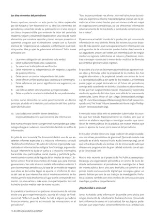 Los diez elementos del periodismo
Parece oportuno recordar en este punto las ideas expresadas
por Bill Kovach y Tom Rosenstiel en su libro Los elementos del
periodismo, convertido desde su publicación en el año 2003 en
un clásico imprescindible para entender la labor del periodista
moderno. Kovach y Rosenstiel establecieron una lista de nueve
elementos que conviene recordar y tener siempre presentes si
queremos asegurar que el periodismo cumple con su función
esencial de “proporcionar al ciudadano la información que nece-
sita para ser libre y capaz de gobernarse a sí mismo”. Estos nueve
principios son:
1. La primera obligación del periodismo es la verdad.
2. Debe lealtad ante todo a los ciudadanos.
3. Su esencia es la disciplina de veriﬁcación.
4. Debe mantener su independencia con respecto a aquellos
de quienes informa.
5. Debe ejercer un control independiente del poder.
6. Debe ofrecer un foro público para la crítica y el comentario.
7. Debe esforzarse por que el signiﬁcante sea sugerente y re-
levante.
8. Las noticias deben ser exhaustivas y proporcionadas.
9. Debe respetar la conciencia individual de sus profesionales.
A estos nueve elementos se sumó posteriormente un décimo
principio, añadido en la revisión y actualización del libro publica-
da en abril de 2007:
10. Los ciudadanos también tienen derechos y
responsabilidades en lo que concierne a la información.
Este nuevo principio tiene su origen en el nuevo poder que la tec-
nología otorga al ciudadano,convirtiéndolo también en editor de
información.
En julio de 2011 la revista The Economist dedicó uno de sus ex-
celentes informes especiales a la industria informativa. Lo tituló
“Bulletinsfromthefuture”.El autor del informe,el periodista espe-
cializado en información tecnológica Tom Standage, argumenta-
ba que “internet le ha dado un vuelco a la industria informativa,
haciéndola más participativa, social, diversa y partidista, justa-
mente como era antes de la llegada de los medios de masas”. Es-
tamos ante el ﬁnal de esos medios de masas que, para diversas
generaciones, han sido el único modelo informativo existente. Y
para las empresas periodísticas, la base de un modelo de negocio
que ahora se derrumba. Según se apunta en el informe, lo iróni-
co del caso es que internet ha roto el modelo económico de los
medios,pero lo está devolviendo al lugar que le corresponde real-
mente, con más actores, más voces, más participación. Internet
ha hecho que los medios sean de nuevo sociales.
En paralelo al cambio en los patrones de consumo de noticias
existe una gran experimentación, apunta el trabajo de TheE-
conomist. “Internet puede haber herido a alguno periódicos
financieramente, pero ha estimulado las innovaciones en el
periodismo”.
“Para los consumidores –se aﬁrma-,internet ha hecho de las noti-
cias una experiencia mucho más participativa y social. Los no pe-
riodistas actúan como fuentes para un número cada vez mayor
de organizaciones periodísticas, ya sea ofreciendo información
voluntariamente de forma directa o publicando comentarios, fo-
tos o vídeos”.
El panorama actual del mundo de la producción y el consumo de
información es muy distinto. Ahora, los lectores/usuarios dispo-
nen de más opciones que nunca para consumir información. Los
protagonistas de la información pueden hablar directamente a
sus seguidores a través de Twitter, sin intermediación de ningún
medio. Los ingresos publicitarios se reducen y fraccionan, mien-
tras se ensayan –con mayor o menor éxito- multitud de fórmulas
para intentar generar nuevos ingresos.
En paralelo a la crisis de las empresas periodísticas aparecen nue-
vas ideas y fórmulas sobre la propiedad de los medios. Así, han
surgido alternativas a la propiedad privada con ánimo de lucro
o a la propiedad pública por parte de los estados. La ﬁlantropía
puede jugar un papel destacado en el futuro del periodismo,
como ya está sucediendo en distintas ciudades estadounidenses,
en las que han surgido medios locales impulsados y sostenidos
mediante ayudas de distintos tipos, más allá de las meramente
comerciales, como Voice of San Diego (www.voiceofsandiego.
org), St Louis Beacon (www.stlbeacon.org), MinnPost (www.min-
npost.com),The Texas Tribune (www.texastribune.org) o TheBay-
Citizen (www.baycitizen.org).
A menudo, estos sitios web no pretenden cubrir todos los asun-
tos que han tratado tradicionalmente los medios, sino que se
centran en elaborar reportajes e investigar asuntos que consi-
deran de interés público. En la práctica, son nuevos medios que
parecen apostar de nuevo por lo esencial del periodismo.
En Estados Unidos existe una larga tradición de apoyo ciudada-
no a iniciativas periodísticas de gran nivel. Quizás el modelo más
conocido es el de la National Public Radio (www.npr.org), con el
que se ha desarrollado una exitosa red de emisoras de radio que
ofrecen una programación de gran calidad sostenida con el apo-
yo de la sociedad civil.
Mucho más reciente es el proyecto de Pro Publica (www.propu-
blica.org), una organización periodística sin ánimo de lucro de-
dicada exclusivamente al periodismo de investigación a favor
del interés público. En el año 2010 ProPublica se convirtió en el
primer medio exclusivamente digital que conseguía ganar un
premio Pulitzer por uno de sus trabajos de investigación. ProPu-
blica colabora también con otros medios de comunicación para
investigar y publicar conjuntamente.
¿Oportunidad o amenaza?
Jamás ha habido tanta información disponible como ahora, y en
ningún momento de la historia los humanos hemos consumido
tanta información como en la actualidad. Por eso, ﬁguras profe-
sionales que sepan tratar convenientemente esta cantidad casi
38 ¿Es viable una sociedad sin periodistas?
 