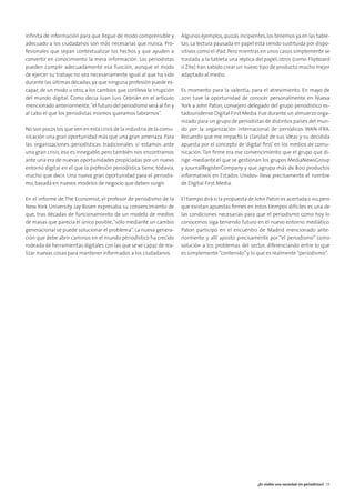 inﬁnita de información para que llegue de modo comprensible y
adecuado a los ciudadanos son más necesarias que nunca. Pro-
fesionales que sepan contextualizar los hechos y que ayuden a
convertir en conocimiento la mera información. Los periodistas
pueden cumplir adecuadamente esa función, aunque el modo
de ejercer su trabajo no sea necesariamente igual al que ha sido
durante las últimas décadas, ya que ninguna profesión puede es-
capar, de un modo u otro, a los cambios que conlleva la irrupción
del mundo digital. Como decía Juan Luis Cebrián en el artículo
mencionado anteriormente,“el futuro del periodismo será al ﬁn y
al cabo el que los periodistas mismos queramos labrarnos”.
No son pocos los que ven en esta crisis de la industria de la comu-
nicación una gran oportunidad más que una gran amenaza. Para
las organizaciones periodísticas tradicionales sí estamos ante
una gran crisis, eso es innegable, pero también nos encontramos
ante una era de nuevas oportunidades propiciadas por un nuevo
entorno digital en el que la profesión periodística tiene, todavía,
mucho que decir. Una nueva gran oportunidad para el periodis-
mo, basada en nuevos modelos de negocio que deben surgir.
En el informe de The Economist, el profesor de periodismo de la
New York University Jay Rosen expresaba su convencimiento de
que, tras décadas de funcionamiento de un modelo de medios
de masas que parecía el único posible,“sólo mediante un cambio
generacional se puede solucionar el problema”. La nueva genera-
ción que debe abrir caminos en el mundo periodístico ha crecido
rodeada de herramientas digitales con las que se ve capaz de rea-
lizar nuevas cosas para mantener informados a los ciudadanos.
Algunos ejemplos,quizás incipientes,los tenemos ya en las table-
tas. La lectura pausada en papel está siendo sustituida por dispo-
sitivos como el iPad.Pero mientras en unos casos simplemente se
traslada a la tableta una réplica del papel, otros (como Flipboard
o Zite) han sabido crear un nuevo tipo de producto mucho mejor
adaptado al medio.
Es momento para la valentía, para el atrevimiento. En mayo de
2011 tuve la oportunidad de conocer personalmente en Nueva
York a John Paton, consejero delegado del grupo periodístico es-
tadounidense Digital First Media. Fue durante un almuerzo orga-
nizado para un grupo de periodistas de distintos países del mun-
do por la organización internacional de periódicos WAN-IFRA.
Recuerdo que me impactó la claridad de sus ideas y su decidida
apuesta por el concepto de ‘digital ﬁrst’ en los medios de comu-
nicación. Tan ﬁrme era ese convencimiento que el grupo que di-
rige -mediante el que se gestionan los grupos MediaNewsGroup
y JournalRegisterCompany y que agrupa más de 800 productos
informativos en Estados Unidos- lleva precisamente el nombre
de Digital First Media.
El tiempo dirá si la propuesta de John Paton es acertada o no,pero
que existan apuestas ﬁrmes en estos tiempos difíciles es una de
las condiciones necesarias para que el periodismo como hoy lo
conocemos siga teniendo futuro en el nuevo entorno mediático.
Paton participó en el encuentro de Madrid mencionado ante-
riormente y allí apostó precisamente por “el periodismo” como
solución a los problemas del sector, diferenciando entre lo que
es simplemente“contenido”y lo que es realmente“periodismo”.
¿Es viable una sociedad sin periodistas? 39
 