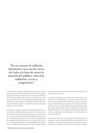 El problema de la profesión periodística y de la prensa, la indus-
tria que vive de ella,es que nacieron en un mundo que ya no exis-
te. Cualquier intento de prever cuál va a ser el futuro del oﬁcio y
del sector debe empezar por reconocer que la esencia misma de
lo que hacemos tiene que cambiar.Porque el problema que el pe-
riodismo nació para resolver ha dejado de existir. Y de este cam-
bio fundamental se derivan los problemas que tenemos como
profesión y como industria.
El periodismo surgió para resolver la escasez de información. En
un mundo de caballos, carretas y veleros la información no po-
día viajar de un lugar a otro más deprisa que un ser humano; en
un mismo sitio no podía extenderse más lejos del alcance de la
voz. Un predicador podía comunicar con toda una congregación,
y un pregonero podía informar a todo un pueblo o barrio, pero
no más. El contacto personal era fundamental; de ahí los menti-
deros, las ágoras del sur de Europa o los cafés del norte: lugares
públicos de intercambio y ﬂujo de información. Información que
era valiosa por su escasez.
La imprenta, el primer proceso de fabricación industrial en masa,
cambió eso al proporcionar un mecanismo para distribuir de
forma rápida y rentable información a gran escala. El producto
básico del periodismo y de la prensa en su nacimiento fue la in-
formación: llevar de modo rápido y económico grandes cantida-
des de algo que escaseaba a gran cantidad de personas que lo
deseaban. Información que interesaba al público, que llamamos
noticias, e información que interesaba a los comerciantes, que
llamamos publicidad.
Pero siempre un producto escaso (datos) a un elevado número de
receptores.La prensa nació como heraldo,y encarnación,de la era
industrial, o al menos de la fabricación en serie. Muchas de sus
características esenciales se derivan de ello; desde la mitología
“En un entorno de inﬂación
informativa estas son las claves
del éxito a la hora de atraer la
atención del público: selección,
validación, acceso y
comprensión”
42 Reﬂexiones sobre un futuro para la prensa y el periodismo
 