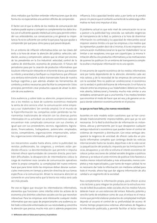 otros métodos que faciliten entender informaciones que de otra
forma los no especialistas encuentren difíciles de comprender.
El factor con el que la oferta de los medios de comunicación del
mañana puede aspirar a competir es complementar los datos bru-
tos con el suﬁciente aparato intelectual como para permitir enten-
der sus antecedentes, sus consecuencias y en general su impor-
tancia.Ya no es suﬁciente con contar lo que pasa;hay que ayudar a
comprender por qué pasa,cómo pasa y qué pasará después.
En un entorno de inﬂación informativa éstas son las claves del
éxito a la hora de atraer la atención del público: selección, vali-
dación, acceso y comprensión, valores que se sitúan por encima
de los prevalentes en la Era Industrial: velocidad, control de la
cadena de distribución, economía de producción. El futuro del
periodismo pasa por la creación de productos informativos que
localicen información relevante en el torrente diario, que evalúen
su interés y veracidad y clasiﬁquen su importancia; que ofrezcan
una ventana estimulante a datos transversales fuera de nuestra
burbuja cognitiva y que además añadan las herramientas de
contexto y análisis necesarias para facilitar la comprensión. Estos
principios permitirán crear productos capaces de atraer la aten-
ción de una audiencia.
Esta audiencia, y sobre todo su atención, proporcionará a su
vez a los medios su base de sustento económico mediante
la venta de otro servicio vital: la comunicación entre empre-
sas y sus ‘stakeholders’ (en sentido amplio). En el mundo de
la hiperinformación las compañías están perdiendo las he-
rramientas tradicionales de relación con las diversas partes
interesadas en su actividad. Los actores económicos cada vez
encuentran más complicado comunicar con sus clientes, al
igual que con sus proveedores, vecinos, reguladores, legisla-
dores, financiadores, trabajadores, potenciales empleados,
socios, competidores, organizaciones empresariales, votan-
tes, organizaciones interesadas, público en general…
Los mecanismos usados hasta ahora, como la publicidad, las
revistas profesionales, los congresos, y similares están per-
diendo eficacia. La desintermediación que permite e impulsa
Internet ofrece oportunidades de conexión directa, pero tam-
bién dificultades; la desaparición de intermediarios coloca la
carga de mantener esos canales de comunicación operativos
sobre la propia compañía. La complejidad del nuevo entorno
hace que para tener éxito las empresas deban desviar sustan-
ciales inversiones en tiempo y atención directiva de sus tareas
específicas a la comunicación. Atraer la necesaria atención se
convierte en una tarea extra que la teoría nos indica será cada
vez más pesada.
Por eso es lógico que resurjan los intermediarios informativos,
elementos que funcionen como interfaz entre los actores de la
economía y los distintos colectivos sociales con los que necesitan
interactuar. Para las empresas será interesante cualquier medio
informativo que sea capaz de proporcionarles una audiencia, so-
bre todo si ésta está sintonizada con sus necesidades y concentra
la atención que precisa; mucho más aún si además proporciona
inﬂuencia. Esta capacidad tendrá valor, y por tanto se le pondrá
precio.Un precio que el contante aumento de la sobrecarga infor-
mativa no hará sino impulsar al alza.
El problema actual es que este nivel de comunicación no se va
a parecer a la publicidad hoy conocida. Las radicales exigencias
de transparencia de la Red, su potencia a la hora de diseminar
información no controlada y la capacidad de intercambio social
imponen severos límites a lo que las empresas, o los medios que
las representan,pueden decir de sí mismas.A la vez imponen una
comunicación multidireccional en la que los ‘stakeholders’ no se
limitan a ser receptores, sino que son copartícipes. La misma li-
mitación afecta a los productos informativos y a las motivaciones
de quienes los publican. En un entorno de transparencia comple-
ta ocultar o manipular información no es una opción.
El mecanismo de soporte económico de los medios informativos
será por tanto dependiente de la atención, elemento cada vez
más valioso, y de la necesidad de las empresas de comunicarse
con la sociedad. Pero no podrá ser unidireccional, ni económica
con la verdad, ni podrá disfrazarse de información. En el futuro la
relación entre las empresas y sus‘stakeholders’deberá ser mucho
más abierta, bidireccional y honesta; mucho más similar a una
verdadera conversación que a una homilía. Y los medios tendrán
que encontrar el modo de hacer que así sea, y de ganarse un es-
pacio donde sobrevivir económicamente en el proceso.
Lo que ya no hace falta, y las nuevas necesidades
Ausentes en este modelo están cuestiones que se han consi-
derado tradicionalmente imprescindibles, pero que ya no son
necesarias. En la Red la distribución de información es instan-
tánea, ubicua y permanente, por lo que desaparece cualquier
ventaja industrial o económica que pueden tener el control de
sistemas de impresión y distribución. Con estas ventajas des-
aparece la exigencia de unicidad; de ofrecer cada día un pro-
ducto informativo completo que contenga desde las noticias
internacionales hasta las locales, deportivas o de la vida social.
La paquetización del producto, impuesta por las limitaciones fí-
sicas, desaparece, y con ello se esfuma el interés económico de
colocar juntas secciones de calidad variable dirigidas a públicos
diversos y se reduce el coste mínimo de publicar. Esto favorece a
medios menos industrializados y más artesanales; menos com-
pletos y más especializados, y por tanto de mayor calidad. Ya no
es necesario dar toda la información con mediana calidad para
todo el mundo; ahora hay que dar alguna información de alta
calidad a un segmento de la sociedad.
Para complementar la información propia, para ofrecer acceso
a los lectores y para integrar los productos en la estructura mis-
ma de la Red (buscadores, redes sociales, etc) los medios futuros
deberán hacer un uso extensivo del enlace. Robusto, potente y
sencillo tanto de establecer como de usar, el enlace es el meca-
nismo que permite elaborar productos de complejidad múltiple
dejando al usuario el control de su profundidad de acceso. Al
mismo tiempo proporciona sistemas alternativos de llegada a
la información publicada, y permite facilitar al lector noticias
44 Reﬂexiones sobre un futuro para la prensa y el periodismo
 