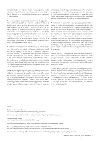 no desarrolladas por el propio medio pero que pueden ser de
interés al potencial lector y cuya selección forma parte del pro-
ducto. El enlace es la clave de bóveda del producto maduro en
la Era de Internet.
Por tanto cualquier mecanismo que dificulte de alguna ma-
nera la libre navegación de enlaces irá en detrimento de la
audiencia, de la generación de atención convertible en comu-
nicación y por ende de la solidez económica de la prensa. Ba-
rreras que limitan la navegación como los ‘paywalls’, las ‘apps’
cerradas, los kioscos digitales o cualquier forma de derecho de
autor o ‘copyright’ serán contraproducentes, pues están dise-
ñados para hacer valer las partes obsoletas del conjunto de
habilidades útiles de las empresas de medios: el control de la
distribución, la limitación de alternativas y la falta de transpa-
rencia. Apostar por el cierre es morir.
Al contrario: mecanismos como facilitar el uso de enlaces (inter-
nos y externos), los sistemas de publicación multisoporte (móvil,
tabletas,etc) basados en la web abierta y estándar,la integración
con redes sociales y las herramientas legales como el ‘copyleft’
deberán ser desplegadas en su máxima extensión para facilitar
lo más posible la extensión de la marca y los contenidos publica-
dos por la prensa en la Red. Además de su valor económico esta
opción por la apertura y la transparencia casa ideológicamente
con el papel del periodismo y la prensa como garantes de la liber-
tad en el entorno público.
Esta tradición de presión por la apertura y la transparencia social
está en la misma esencia tanto de los medios como de las gentes
que los hacen.Y debe ser mantenida y reforzada en el nuevo mile-
nio, en el que las herramientas de Internet ofrecen nuevos y muy
potentes mecanismos de libertad y apertura,pero también poten-
ciales riesgos antes impensables. Empresas y gobiernos disponen
ahora de la posibilidad de recoger y usar información personal casi
sin límites; es imperativo que los medios conozcan las herramien-
tas a disposición de estas instancias para comprender, valorar y en
su caso denunciar cualquier posible abuso. La privacidad, como
ciertas leyes, pueden convertirse en una amenaza a la libertad en
el nuevo entorno,y debe ser papel de los medios defenderla.
Al mismo tiempo la amenaza hacia quienes actúan como fuen-
tes de los medios de comunicación no ha sido jamás tan sutil,
y el peligro que corre quien confía en un periodista mayor. Esto
puede actuar como un peligrosísimo inhibidor que imponga lí-
mites severos a la transparencia efectiva de los poderosos frente
a la sociedad, si la intimidación se extiende y con independencia
de que leyes de transparencia intenten evitarlo. Es por ello una
necesidad imperiosa que los medios adquieran capacidades de
protección de la seguridad de la información, así como técnicas
de ocultación y protección de la identidad del grado más elevado
posible, para poder seguir ofreciendo a sus fuentes de informa-
ción la cobertura que hasta ahora tan orgullosos hemos estado
de garantizar.
Enlaces, apertura y transparencia, privacidad y seguridad infor-
mática; el nuevo mercado de la información impone a la profe-
sión y a su industria nuevos y radicalmente distintos problemas
a los ya conocidos,problemas que sin embargo pueden encararse
recuperando algunas de las tradiciones e impulsos básicos que
están en su origen.
Quizá las técnicas no sean las mismas, desde luego los produc-
tos han de cambiar radicalmente y los riesgos también son di-
ferentes. Pero el corazón de la prensa y de los periodistas sigue
estando en el sitio correcto, y sigue teniendo los impulsos ade-
cuados. Podemos trasplantar el periodismo y los medios al futu-
ro sin más diﬁcultad que dejar ir las partes muertas del pasado.
Lo único que puede ahora frenar a la profesión y a la industria
es su propia obcecación.
Lecturas:
The Attention Economy: An Overview
http://www.readwriteweb.com/archives/attention_economy_overview.php
Attention economy From Wikipedia, the free encyclopedia http://en.wikipedia.org/wiki/Attention_economy
Estadísticas Youtube (español)
http://www.youtube.com/t/press_statistics?gl=CO&hl=es-419
Information overload From Wikipedia, the free encyclopedia http://en.wikipedia.org/wiki/Information_overload
Web 2.0 Expo NY: Clay Shirky (shirky.com) It’s Not Information Overload. It’s Filter Failure.
http://blip.tv/web2expo/web-2-0-expo-ny-clay-shirky-shirky-com-it-s-not-information-overload-it-s-ﬁlter-failure-1283699
Eli Pariser: cuidado con la“burbuja de ﬁltros”en la red http://www.ted.com/talks/lang/es/eli_pariser_beware_online_ﬁlter_bubbles.html
Reﬂexiones sobre un futuro para la prensa y el periodismo 45
 