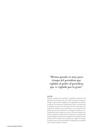 Las crisis
Estamos al borde de un precipicio. Los agobios económicos nos
atenazan de tal manera que casi nadie es capaz de escapar al
vértigo. El pensamiento negativo se ha apoderado de nosotros
y cada vez nos cuesta más comprender el futuro. La industria de
los medios, las estructuras que hasta hoy han sostenido al pe-
riodismo de calidad se han convertido en una maquinaria tan
pesada que se está hundiendo en el fango del cambio y la in-
certidumbre. Pero no todas las crisis han sido tan mortales en la
historia reciente de nuestro oﬁcio. Al contrario, las renovaciones,
los aprendizajes y los saltos hacia adelante casi siempre han sido
producto de los estados de necesidad que surgen en tiempos
convulsos. Esos en los que el talento, la imaginación y la valentía
han de suplir al poder o al dinero.
“Hemos pasado en muy poco
tiempo del periodista que
vigilaba al poder al periodista
que es vigilado por la gente”
6 ¿Cómo hemos llegado hasta aquí?
 