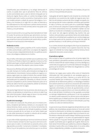 Simplificando, para entendernos y no alargar demasiado el
cuento, se puede decir que el periodismo lleva los últimos
15 años acercándose poco a poco al abismo empujado por la
revolución digital. Nunca antes un cambio tecnológico había
transformado tanto nuestro ecosistema. El periodismo creció
y se modeló siempre a caballo de avances tecnológicos. La ro-
tativa y las linotipias en el siglo XIX o la radio, la televisión y
los ordenadores en el XX, impulsaron cambios revolucionarios,
pero todos fueron en el mismo sentido: dieron más poder a los
medios y a los periodistas.
Y esa es la esencia de la crisis que hoy vive el periodismo en todo
el mundo. Por primera vez tenemos que administrar una trans-
formación que supone la pérdida de uno de los elementos clave
que convertía en esencial la existencia de nuestro oﬁcio:La admi-
nistración en exclusiva de la intermediación.
Perdiendo el centro
Periodistas y medios, sujetos y soportes, en ﬁn, nuestra industria,
se había acostumbrado a administrar una especie de oligopolio
en el que siempre,independientemente de crisis políticas,econó-
micas o tecnológicas, estábamos en el centro.
Para el tráﬁco informativo pero también para el publicitario. Para
la inﬂuencia,el ﬁltrado,la ﬁjación de la agenda o la denuncia. Pero
también para la gran campaña publicitaria o la pequeña.Para ven-
der marcas o productos. Para alquilar casas o buscar empleo.
Para pisar las alfombras del poder político o económico o dar voz
a la calle. Siempre en el centro, administrando el privilegio de la
intermediación. Convirtiendo el servicio público en negocio o vi-
ceversa, según quien nos relate la historia. Pero siempre blinda-
dos por una realidad tecnológica que nos situaba en un pedestal
inaccesible para las audiencias. Sometidos, es natural, a los ava-
tares de la competencia y de los cambios ﬁnancieros, pero con la
certeza de saber el terreno que pisábamos, dónde nos teníamos
que colocar y cuáles eran las reglas.
Y de pronto llegó Internet. Eran los primeros años de los 90 y los
medios y los periodistas lo convertimos en noticia sin saber muy
bien cómo funcionaba.Y, desde luego, sin tener ni la más remota
idea de que“eso”iba a cambiar nuestras vidas.
El poder de la tecnología
Es el motor de la revolución. Por primera vez en la historia emi-
sores y receptores (periodistas y lectores, en una acepción más
clásica) tenemos, tienen, acceso a las mismas herramientas de
comunicación. Las audiencias han tomado la palabra y el poder,
al menos una parte de él, y se hacen oír con tanto ímpetu que
no sólo están poniendo en cuestión la industria de los medios,
también la manera de ejercer el periodismo.
Lo que antes estaba separado por barreras económicas (lanzar
un diario impreso siempre ha sido muy caro) o de licencia (ne-
cesaria para la radio o la televisión) se presenta ahora como
algo posible y accesible. Y universal e inmediato. Y multiplata-
forma. Era y es tan poderoso y tan atractivo que no nos dimos
cuenta a tiempo de que estaba lleno de trampas, de que era
como la fruta prohibida del paraíso.
Cada golpe de talento digital ha ido minando los cimientos del
periodismo. Los económicos (de modelo de negocio), pero tam-
bién los de la propia sustancia del oﬁcio. Google nos ayudó a to-
dos hace ya más de 10 años a aprender a encontrar,pero también
le robó a la Prensa una buena parte de su publicidad. Blogger
puso al servicio de cualquiera la oportunidad de publicar gratis
y sin tener conocimientos técnicos. Facebook o Twitter nos han
abierto al mundo de la inmediatez, la conversación y la prescrip-
ción social. Son sólo algunos ejemplos, hay muchos más, que
ilustran cómo periódicos y periodistas hemos ido siendo despla-
zados de la centralidad que ocupábamos por una tecnología que
en la mayor parte de las ocasiones no ha nacido del poder de
grandes empresas, si no del talento y el empuje individual.
Es un cambio absoluto de paradigma ante el que los propietarios
y estrategas de los medios nunca supieron reaccionar. Aún hoy
siguen sin entender las nuevas reglas y entierran dinero y futuro
adoptando soluciones convencionales.
El periodismo vigilado
Pero no toda la culpa se la podemos echar al cambio digital. Edi-
tores, periódicos y periodistas veníamos arrastrando un periodo
triste en el desarrollo de nuestro trabajo. Las luchas ideológicas y
comerciales,las pugnas por el control de la televisión de pago,las
guerras por los derechos del fútbol, han desgastado las cuentas
y el prestigio de muchos.
Historias tan negras para nuestro oﬁcio como el tratamiento
informativo del 11-M, convertido en una verdadera guerra co-
mercial y política por Pedro J. Ramírez y un sector del PP, o las
sucesivas batallas por la televisión y el fútbol, o la explotación
partidista de las televisiones públicas, o el despliegue mediático
de la extrema derecha al calor de las concesiones de la televisión
digital, o el nacimiento y mantenimiento de cabeceras locales y
regionales alimentadas con dinero de ayuntamientos, comuni-
dades autónomas y cajas de ahorro o en manos de editores naci-
dos al calor del boom inmobiliario no han ayudado a consolidar
un mensaje independiente y profesional. Si, casi nos quedamos
sin aliento cuando repasamos los últimos quince años del perio-
dismo español que, es verdad, quizá han sido tan alocados como
mero reﬂejo de la demencia vivida por el resto del país y que hoy,
a todos, nos cobra tan dolorosa factura.
Lo que ocurre es que ahora las vergüenzas del periodismo son más
públicas, más escandalosas, porque estamos en la era del control
social de la información. Los lectores, los ciudadanos, se expresan
y critican en las redes sociales, pueden hacer (y lo hacen) un con-
trol directo e intensivo de nuestro trabajo.Y tenemos que asumirlo
no como una agresión si no como una oportunidad de mejorar.
Hemos pasado en muy poco tiempo del periodista que vigilaba
al poder al periodista que es vigilado por la gente. Ahora los lec-
tores tienen herramientas para auditarnos y estamos obligados a
reivindicar nuestro oﬁcio con el trabajo diario. Si no somos útiles,
críticos,independientes y rebeldes,no seremos necesarios.
¿Cómo hemos llegado hasta aquí? 7
 