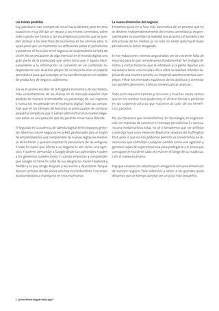 Los trenes perdidos
Soy partidario casi siempre de mirar hacia delante, pero en esta
ocasión es muy útil dar un repaso a los errores cometidos, sobre
todo cuando son tantos y tan escandalosos como los que se pue-
den atribuir a los directivos de los medios en los últimos años. Si
aparcamos por un momento las reﬂexiones sobre el periodismo
y ponemos el foco sólo en el negocio, es sorprendente la falta de
visión.No se percataron de algo esencial:en el mundo digital una
gran parte de la publicidad, que antes tenía que ir ligada nece-
sariamente a la información, se convierte en un contenido in-
dependiente con atractivo propio. Ya no necesita más al soporte
periodístico para que la arrope,se ha transformado en un modelo
de producto y de negocio autónomo.
Ese es el primer escalón de la tragedia económica de los medios,
más concretamente de los diarios en el mercado español. Han
perdido de manera irremediable un porcentaje de sus ingresos
y nunca los recuperarán en el escenario digital. Solo las compa-
ñías que en los tiempos de bonanza se preocuparon de comprar
pequeñas empresas que sí sabían administrar esos nuevos nego-
cios están en una posición que les permite mirar hacia delante.
El segundo es la ausencia de talento digital de los equipos gesto-
res.Mientras nacen negocios en la Red,gestionados por un tropel
de emprendedores que comprenden las nuevas reglas,los medios
se atrincheran y quieren imponer la pervivencia de las antiguas.
Y todo lo nuevo que afecta a su negocio lo ven como una agre-
sión.Y quieren demandar a Google desde sus patronales.Y piden
a los gobiernos subvenciones. Y cuando empiezan a comprender
que Google no tiene la culpa de sus desgracias nacen Facebook y
Twitter y lo que venga después y les vuelve a descolocar. Porque
buscan certezas donde ahora solo hay incertidumbres.Y no están
acostumbrados a manejarse en esos escenarios.
La nueva dimensión del negocio
Entramos quizá en la fase más traumática de un proceso que no
se detiene. Independientemente de errores cometidos o respon-
sabilidades no asumidas la realidad nos arrastra y el tamaño y las
estructuras de los medios ya no sólo no sirven para hacer buen
periodismo, lo están ahogando.
En las redacciones vivimos angustiados por la creciente falta de
recursos para lo que consideramos fundamental: Ser testigos di-
rectos y contar historias que le interesen a la gente. Ayudar a la
sociedad a tener una mirada crítica sobre la realidad. Intentar ex-
plicar de una manera sencilla un tropel de acontecimientos com-
plejos. Filtrar los mensajes equívocos de los políticos y controlar
sus posibles desmanes. Enfocar, contextualizar, analizar…
Todo esto requiere talento y recursos y muchas veces vemos
que en los medios más poderosos el dinero tiende a perderse
en las superestructuras que nacieron al calor de los benefi-
cios pasados.
Por eso tenemos que reinventarnos. En tecnología, en organiza-
ción, en maneras de construir el mensaje periodístico. Es necesa-
ria una metamorfosis total, no sé si tendremos que ser anﬁbios
como dijo hace unos meses en Madrid la creadora del Hufﬁngton
Post, pero lo que no nos podemos permitir es convertirnos en di-
nosaurios que enfrentan cualquier cambio como una agresión y
generan capas de superestructura para protegerse y lo único que
consiguen es hundirse cada vez más en el fango de su inadecua-
ción al nuevo escenario.
Hay que encarar con valentía y sin arrogancia la nueva dimensión
de nuestro negocio. Para sobrevivir y volver a ser grandes quizá
debamos por un tiempo aceptar ser un poco más pequeños.
8 ¿Cómo hemos llegado hasta aquí?
 