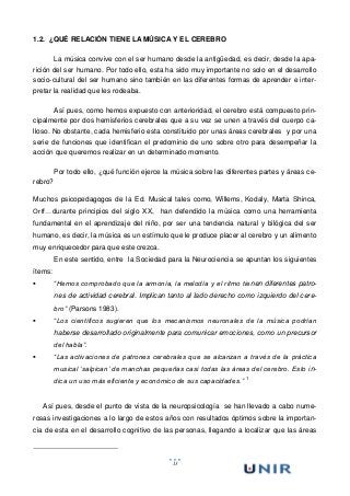 13
1.2. ¿QUÉ RELACIÓN TIENE LA MÚSICA Y EL CEREBRO
La música convive con el ser humano desde la antigüedad, es decir, desde la apa-
rición del ser humano. Por todo ello, esta ha sido muy importante no solo en el desarrollo
socio-cultural del ser humano sino también en las diferentes formas de aprender e inter-
pretar la realidad que les rodeaba.
Así pues, como hemos expuesto con anterioridad, el cerebro está compuesto prin-
cipalmente por dos hemisferios cerebrales que a su vez se unen a través del cuerpo ca-
lloso. No obstante, cada hemisferio esta constituido por unas áreas cerebrales y por una
serie de funciones que identifican el predominio de uno sobre otro para desempeñar la
acción que queremos realizar en un determinado momento.
Por todo ello, ¿qué función ejerce la música sobre las diferentes partes y áreas ce-
rebro?
Muchos psicopedagogos de la Ed. Musical tales como, Willems, Kodaly, Marta Shinca,
Orff…durante principios del siglo XX, han defendido la música como una herramienta
fundamental en el aprendizaje del niño, por ser una tendencia natural y bilógica del ser
humano, es decir, la música es un estímulo que le produce placer al cerebro y un alimento
muy enriquecedor para que este crezca.
En este sentido, entre la Sociedad para la Neurociencia se apuntan los siguientes
ítems:
 “Hemos comprobado que la armonía, la melodía y el ritmo tienen diferentes patro-
nes de actividad cerebral. Implican tanto al lado derecho como izquierdo del cere-
bro” (Parsons 1983).
 “Los científicos sugieren que los mecanismos neuronales de la música podrían
haberse desarrollado originalmente para comunicar emociones, como un precursor
del habla”.
 “Las activaciones de patrones cerebrales que se alcanzan a través de la práctica
musical ‘salpican’ de manchas pequeñas casi todas las áreas del cerebro. Esto in-
dica un uso más eficiente y económico de sus capacidades.” 1
Así pues, desde el punto de vista de la neuropsicología se han llevado a cabo nume-
rosas investigaciones a lo largo de estos años con resultados óptimos sobre la importan-
cia de esta en el desarrollo cognitivo de las personas, llegando a localizar que las áreas
 
