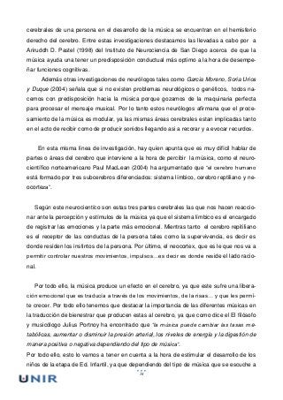 14
cerebrales de una persona en el desarrollo de la música se encuentran en el hemisferio
derecho del cerebro. Entre estas investigaciones destacamos las llevadas a cabo por a
Ariruddh D. Pastel (1998) del Instituto de Neurociencia de San Diego acerca de que la
música ayuda una tener un predisposición conductual más optimo a la hora de desempe-
ñar funciones cognitivas.
Además otras investigaciones de neurólogos tales como Garcia Moreno, Soria Urios
y Duque (2004) señala que si no existen problemas neurológicos o genéticos, todos na-
cemos con predisposición hacia la música porque gozamos de la maquinaria perfecta
para procesar el mensaje musical. Por lo tanto estos neurólogos afirmana que el proce-
samiento de la música es modular, ya las mismas áreas cerebrales estan implicadas tanto
en el acto de recibir como de producir sonidos llegando asi a recorar y a evocar recurdos.
En esta misma línea de investigación, hay quien apunta que es muy difícil hablar de
partes o áreas del cerebro que interviene a la hora de percibir la música, como el neuro-
científico norteamericano Paul MacLean (2004) ha argumentado que “el cerebro humano
está formado por tres subcerebros diferenciados: sistema límbico, cerebro reptiliano y ne-
ocorteza”.
Según este neurocientíco son estas tres partes cerebrales las que nos hacen reaccio-
nar ante la percepción y estímulos de la música ya que el sistema límbico es el encargado
de registrar las emociones y la parte más emocional. Mientras tanto el cerebro repitiliano
es el receptor de las conductas de la persona tales como la supervivencia, es decir es
donde residen los instintos de la persona. Por último, el neocortex, que es le que nos va a
permitir controlar nuestros movimientos, impulsos…es decir es donde reside el lado racio-
nal.
Por todo ello, la música produce un efecto en el cerebro, ya que este sufre una libera-
ción emocional que es traducía a través de los movimientos, de la risas… y que les permi-
te crecer. Por todo ello tenemos que destacar la importancia de las diferentes músicas en
la traducción de bienestrar que producen estas al cerebro, ya que como dice el El filósofo
y musicólogo Julius Portnoy ha encontrado que “la música puede cambiar las tasas me-
tabólicas, aumentar o disminuir la presión arterial, los niveles de energía y la digestión de
manera positiva o negativa dependiendo del tipo de música”.
Por todo ello, esto lo vamos a tener en cuenta a la hora de estimular el desarrollo de los
niños de la etapa de Ed. Infantil, ya que dependiendo del tipo de música que se escuche a
 