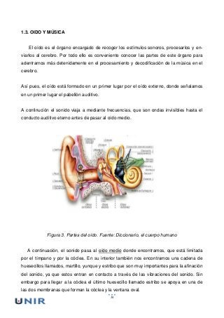 16
1.3. OIDO Y MÚSICA
El oído es el órgano encargado de recoger los estímulos sonoros, procesarlos y en-
viarlos al cerebro. Por todo ello es conveniente conocer las partes de este órgano para
adentrarnos más detenidamente en el procesamiento y decodificación de la música en el
cerebro.
Así pues, el oído está formado en un primer lugar por el oído externo, donde señalamos
en un primer lugar el pabellón auditivo.
A continución el sonido viaja a mediante frecuencias, que son ondas invisibles hasta el
conducto auditivo eterno antes de pasar al oído medio.
Figura 3. Partes del oído. Fuente: Diccionario, el cuerpo humano
A continuación, el sonido pasa al oído medio donde encontramos, que está limitada
por el tímpano y por la cóclea. En su interior también nos encontramos una cadena de
huesecillos llamados, martillo, yunque y estribo que son muy importantes para la afinación
del sonido, ya que estos entran en contacto a través de las vibraciones del sonido. Sin
embargo para llegar a la cóclea el último huesecillo llamado estribo se apoya en una de
las dos membranas que forman la cóclea y la ventana oval.
 