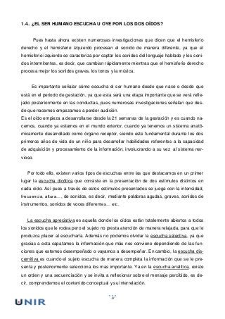 18
1.4.. ¿EL SER HUMANO ESCUCHA U OYE POR LOS DOS OÍDOS?
Pues hasta ahora existen numerosas investigaciones que dicen que el hemisferio
derecho y el hemisferio izquierdo procesan el sonido de manera diferente, ya que el
hemisferio izquierdo se caracteriza por captar los sonidos del lenguaje hablado y los soni-
dos intermitentes, es decir, que cambian rápidamente mientras que el hemisferio derecho
procesa mejor los sonidos graves, los tonos y la música.
Es importante señalar cómo escucha el ser humano desde que nace o desde que
está en el periodo de gestación, ya que esta será una etapa importante que se verá refle-
jado posteriormente en las conductas, pues numerosas investigaciones señalan que des-
de que nacemos empezamos a perder audición.
Es el oído empieza a desarrollarse desde la 21 semanas de la gestación y es cuando na-
cemos, cuando ya estamos en el mundo exterior, cuando ya tenemos un sistema anató-
micamente desarrollado como órgano receptor, siendo este fundamental durante los dos
primeros años de vida de un niño para desarrollar habilidades referentes a la capacidad
de adquisición y procesamiento de la información, involucrando a su vez al sistema ner-
vioso.
Por todo ello, existen varios tipos de escuchas entre las que destacamos en un primer
lugar la escucha dicótica que consiste en la presentación de dos estímulos distintos en
cada oído. Así pues a través de estos estímulos presentados se juega con la intensidad,
frecuencia, altura…, de sonidos, es decir, mediante palabras agudas, graves, sonidos de
instrumentos, sonidos de voces diferentes… etc.
La escucha apreciativa es aquella donde los oídos están totalemente abiertos a todos
los sonidos que le rodea pero el sujeto no presta atención de manera relajada, para que le
produzca placer al escucharla. Además no podemos olvidar la escucha selectiva, ya que
gracias a esta capatamos la información que más nos conviene dependiendo de las fun-
ciones que estemos desempeñado o vayamos a desempeñar. En cambio, la escucha dis-
cernitiva es cuando el sujeto escucha de manera completa la información que se le pre-
senta y posteriormente selecciona los mas importante. Ya en la escucha analítica, existe
un orden y una secuenciación y se invita a reflexionar sobre el mensaje percibido, es de-
cir, comprendemos el contenido conceptual y su interrelación.
 