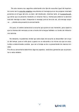 19
De esta manera nos seguimos adentrando otro tipo de escuchas igual de importan-
tes como son la escucha empática escuchamos el mensaje que se nos propone intentado
ponernos en el lugar del otro, es decir, del interlocutor, mientras tanto, en la escucha acti-
va vemos que se presenta mediante un refuerzo físico y mental para obtener la atención
total del mensaje es decir, interpretar el mensaje junto al tono de voz, all mensaje corpo-
ral…, y donde esta presente la concentración.
Así pues, el cerebro selecciona la escucha que quiere en ese momento, para captar lo
que le interesa del mensaje ya sea a través de la lengua hablada o a través de indicacio-
nes sonoras.
No obstante, no podemos olvidar que estos tipos de escucha se desarrollan con el pa-
so del tiempo, pues el oído poco a ppoco se va educando a la misma vez que se acos-
tumbra a determinados sonidos que con el tempo se les va presentando de manera invi-
sible.
Por ello es conveniente determinar algunos aspectos evolutivos generales que se presen-
tan a estas edades.
 