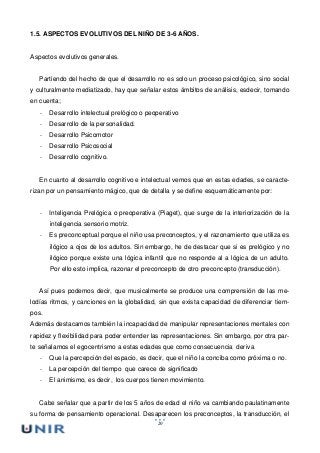 20
1.5. ASPECTOS EVOLUTIVOS DEL NIÑO DE 3-6 AÑOS.
Aspectos evolutivos generales.
Partiendo del hecho de que el desarrollo no es solo un proceso psicológico, sino social
y culturalmente mediatizado, hay que señalar estos ámbitos de análisis, esdecir, tomando
en cuenta;
- Desarrollo intelectual prelógico o peoperativo
- Desarrollo de la personalidad.
- Desarrollo Psicomotor
- Desarrollo Psicosocial
- Desarrollo cognitivo.
En cuanto al desarrollo cognitivo e intelectual vemos que en estas edades, se caracte-
rizan por un pensamiento mágico, que de detalla y se define esquemáticamente por:
- Inteligencia Prelógica o preoperativa (Piaget), que surge de la interiorización de la
inteligencia sensorio motriz.
- Es preconceptual porque el niño usa preconceptos, y el razonamiento que utiliza es
ilógico a ojos de los adultos. Sin embargo, he de destacar que si es prelógico y no
ilógico porque existe una lógica infantil que no responde al a lógica de un adulto.
Por ello esto implica, razonar el preconcepto de otro preconcepto (transducción).
Así pues podemos decir, que musicalmente se produce una comprensión de las me-
lodías ritmos, y canciones en la globalidad, sin que exista capacidad de diferenciar tiem-
pos.
Además destacamos también la incapacidad de manipular representaciones mentales con
rapidez y flexibilidad para poder entender las representaciones. Sin embargo, por otra par-
te señalamos el egocentrismo a estas edades que como consecuencia deriva
- Que la percepción del espacio, es decir, que el niño la conciba como próxima o no.
- La percepción del tiempo que carece de significado
- El animismo, es decir, los cuerpos tienen movimiento.
Cabe señalar que a partir de los 5 años de edad el niño va cambiando paulatinamente
su forma de pensamiento operacional. Desaparecen los preconceptos, la transducción, el
 