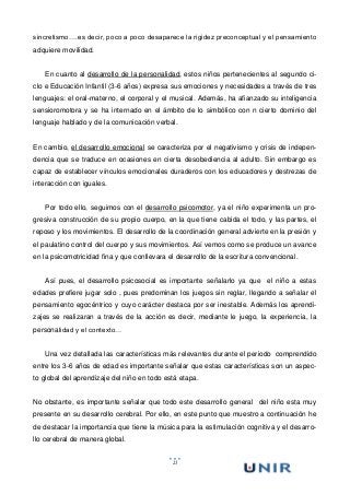 21
sincretismo….es decir, poco a poco desaparece la rigidez preconceptual y el pensamiento
adquiere movilidad.
En cuanto al desarrollo de la personalidad, estos niños pertenecientes al segundo ci-
clo e Educación Infantil (3-6 años) expresa sus emociones y necesidades a través de tres
lenguajes: el oral-materno, el corporal y el musical. Además, ha afianzado su inteligencia
sensioromotora y se ha internado en el ámbito de lo simbólico con n cierto dominio del
lenguaje hablado y de la comunicación verbal.
En cambio, el desarrollo emocional se caracteriza por el negativismo y crisis de indepen-
dencia que se traduce en ocasiones en cierta desobediencia al adulto. Sin embargo es
capaz de establecer vínculos emocionales duraderos con los educadores y destrezas de
interacción con iguales.
Por todo ello, seguimos con el desarrollo psicomotor, ya el niño experimenta un pro-
gresiva construcción de su propio cuerpo, en la que tiene cabida el todo, y las partes, el
reposo y los movimientos. El desarrollo de la coordinación general advierte en la presión y
el paulatino control del cuerpo y sus movimientos. Así vemos como se produce un avance
en la psicomotricidad fina y que conllevara el desarrollo de la escritura convencional.
Así pues, el desarrollo psicosocial es importante señalarlo ya que el niño a estas
edades prefiere jugar solo , pues predominan los juegos sin reglar, llegando a señalar el
pensamiento egocéntrico y cuyo carácter destaca por ser inestable. Además los aprendi-
zajes se realizaran a través de la acción es decir, mediante le juego, la experiencia, la
personalidad y el contexto…
Una vez detallada las características más relevantes durante el periodo comprendido
entre los 3-6 años de edad es importante señalar que estas características son un aspec-
to global del aprendizaje del niño en todo está etapa.
No obstante, es importante señalar que todo este desarrollo general del niño esta muy
presente en su desarrollo cerebral. Por ello, en este punto que muestro a continuación he
de destacar la importancia que tiene la música para la estimulación cognitiva y el desarro-
llo cerebral de manera global.
 
