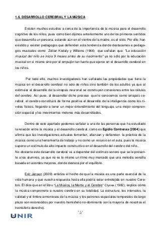 22
1.6. DESARROLLO CEREBRAL Y LA MÚSICA
Existen muchos estudios a cerca de la importancia de la música para el desarrollo
cognitivo de los niños, pues como bien dijimos anteriormente uno de los primeros sentidos
que desarrolla un persona, estando aún en el vientre de la madre, es el oído. Por ello, han
existido y existen pedagogos que defienden esta tendencia donde destacamos a pedago-
gos musicales como Zoltan Kodaly y Willems (1966) que señalan que: "La educación
musical del niño se inicia 9 meses antes de su nacimiento" ya no sólo por la educación
musical en si misma sino por el empujón tan fuerte que ejerce en el desarrollo cerebral en
los niños.
Por todo ello, muchos investigadores han señalado las propiedades que tiene la
música en el desarrollo cerebral no solo de niños sino también de los adultos ya que al
estimular el desarrollo de la sinapsis neuronal se construyen conexiones entre las células
del cerebro. Así pues, al desarrollar dicho proceso que lo conocemos como sinapsis ce-
rebral el cerebro constituirá de forma positiva el desarrollo de la inteligencia como los ni-
veles físicos, llegando a tener un mejor entendimiento del lenguaje, una mejor compren-
sión espacial y los movimientos motores más desarrollados.
Dentro de este apartado podemos señalar a una de las personas que ha estudiado
la relación entre la música y el desarrollo cerebral, como es Egidio Contreras (2004) que
afirma que las investigaciones actuales fomentan, afianzan y defienden la práctica de la
música como una herramienta de trabajo y no como un recurso en el aula, pues la música
supone un estímulo de alto impacto constructivo en el desarrollo del cerebro del niño.
No obstante este desarrollo cerebral va a depender del estímulo sonoro que se le presen-
te a los alumnos, ya que no es lo mismo un ritmo muy marcado que una melodía sencilla
basada en acordes mayores, donde destaca por el equilibrio.
Eric Jensen (2009) enfatiza el hecho de que la música es una parte esencial de la
vida humana y que nuestra respuesta hacia ella podría estar entretejida en nuestro Cere-
bro. Él dice que en el libro “La Música, la Mente y el Cerebro” Clynes (1982), explica cómo
la música compromete a nuestro cerebro en su totalidad. La estructura, los intervalos, la
calidad y el timbre armoniosos de la música y los patrones espaciales temporales de largo
plazo son reconocidos por nuestro hemisferio no-dominante (en la mayoría de nosotros el
hemisferio derecho).
 