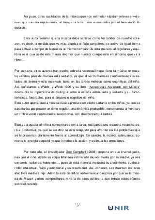 23
Asi pues, otras cualidades de la música que nos estimulan rápidamente es el volu-
men que cambia rápidamente, el tempo la letra…son reconocidos por el hemisferio iz-
quierdo.
Este autor señalar que la música debe sentirse como los latidos de nuestro cora-
zon, es decir, a medida que va mas deprisa el flujo sanguíneo se activa de igual forma
para activar el tempo de la música al mismo compás. De esta manera, al regularse y equi-
librarse el cuerpo de esta maera decimos que nuestor cuerpo esta en sintonía, que va a
ritmo…
Por su parte, otros autores han escrito sobre la repercusión que tiene la música en nues-
tro cerebro pero de manera más sedante, ya que el ser humano es cambiante en sus es-
tados de ánimo y esto repercute tanto en las tareas motoras como cognitivas del niño.
Así, señalamos a Webb y Webb 1990 y su libro “Aprendizaje Acelerado con Música”
donde cita la importancia de distinguir entre la música estimulante y sedante y su carac-
terísticas, favorables, para el desarrollo cognitivo del niño.
Este autor aporta que la música clásica produce un efecto sedante en los niños, ya que se
caracteriza por poseer un ritmo regular, una dinámica predecible, consonancia armónica y
un timbre vocal e instrumental reconocible, con efectos tranquilizantes.
Esto va a ayudar al niño a concentrarse en la tarea, realizando una escucha no activa pe-
ro si productiva, ya que su cerebro se esta relajando para afrontar asi los problemas que
se le presentan diariamente frente al aprendizaje. En cambio, la música estimulante, au-
menta la energía corporal ya que introduce la acción y estimula las emociones.
Por todo ello, el investigador Don Campbell (2003) propone en sus invenstigacio-
nes que el niño, desde su etapa fetal sea estimulado musicalmente por su madre, ya sea
cantando, bailando, hablando…, pues de esta manera, mejorará su crecimiento, su desa-
rrollo intelectual, físico y emocional y su creatividad. Así, con esto, se refuerzan los lazos
afectivos madre e hijo. Además este cientifico norteamericano explica por qué es la músi-
ca de Mozart y otros compositores, y no la de otros estilos, la que induce estos efectos
sobre el cerebro.
 