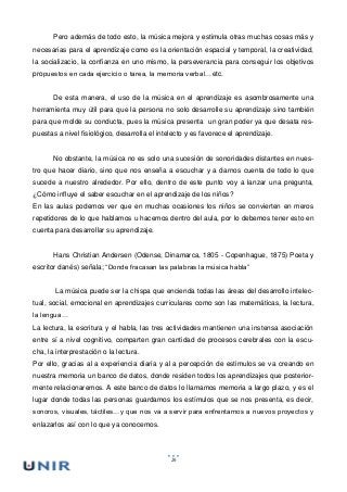 26
Pero además de todo esto, la música mejora y estimula otras muchas cosas más y
necesarias para el aprendizaje como es la orientación espacial y temporal, la creatividad,
la socializacio, la confianza en uno mismo, la perseverancia para conseguir los objetivos
propuestos en cada ejercicio o tarea, la memoria verbal…etc.
De esta manera, el uso de la música en el aprendizaje es asombrosamente una
herramienta muy útil para que la persona no solo desarrolle su aprendizaje sino también
para que molde su conducta, pues la música presenta un gran poder ya que desata res-
puestas a nivel fisiológico, desarrolla el intelecto y es favorece el aprendizaje.
No obstante, la música no es solo una sucesión de sonoridades distantes en nues-
tro que hacer diario, sino que nos enseña a escuchar y a darnos cuenta de todo lo que
sucede a nuestro alrededor. Por ello, dentro de este punto voy a lanzar una pregunta,
¿Cómo influye el saber escuchar en el aprendizaje de los niños?
En las aulas podemos ver que en muchas ocasiones los niños se convierten en meros
repetidores de lo que hablamos u hacemos dentro del aula, por lo debemos tener esto en
cuenta para desarrollar su aprendizaje.
Hans Christian Andersen (Odense, Dinamarca, 1805 - Copenhague, 1875) Poeta y
escritor danés) señala; “Donde fracasan las palabras la música habla”
La música puede ser la chispa que encienda todas las áreas del desarrollo intelec-
tual, social, emocional en aprendizajes curriculares como son las matemáticas, la lectura,
la lengua…
La lectura, la escritura y el habla, las tres actividades mantienen una instensa asociación
entre sí a nivel cognitivo, comparten gran cantidad de procesos cerebrales con la escu-
cha, la interprestación o la lectura.
Por ello, gracias al a experiencia diaria y al a percepción de estimulos se va creando en
nuestra memoria un banco de datos, donde residen todos los aprendizajes que posterior-
mente relacionaremos. A este banco de datos lo llamamos memoria a largo plazo, y es el
lugar donde todas las personas guardamos los estímulos que se nos presenta, es decir,
sonoros, visuales, táctiles…y que nos va a servir para enfrentarnos a nuevos proyectos y
enlazarlos así con lo que ya conocemos.
 