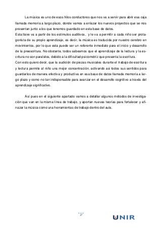 27
La música es uno de esos hilos conductores que nos va a servir para abrir esa caja
llamada memoria a largo plazo, donde vamos a enlazar los nuevos proyectos que se nos
presentan junto a los que tenemos guardado en esta base de datos.
Esta llave va a partir de los estímulos auditivos, y le va a permitir a cada niño ser prota-
gonista de su propio aprendizaje, es decir, la música es traducida por nuestro cerebro en
movimientos, por lo que esta puede ser un referente inmediato para el inicio y desarrollo
de la preescritura. No obstante, todos sabesmos que el aprendizaje de la lectura y la es-
critura no son paralelos, debido a la dificultad psicomotriz que presenta la escritura.
Con esto quiero decir, que la audición de piezas musicales durante el trabajo de escritura
y lectura permite al niño una mejor concentración, activando asi todos sus sentidos para
guardarlos de manera efectiva y productiva en esa base de datos llamada memoria a lar-
go plazo y como no tan indispensable para avanzar en el desarrollo cognitivo a través del
aprendizaje significativo.
Así pues en el siguiente apartado vamos a detallar algunos métodos de investiga-
ción que van en la misma línea de trabajo, y aportan nuevas teorías para fortalecer y afi-
nazar la música como una herramientas de trabajo dentro del aula.
 