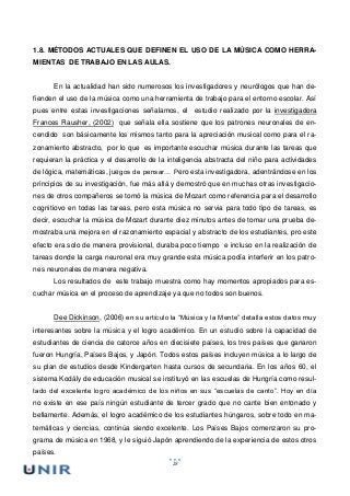 28
1.8. MÉTODOS ACTUALES QUE DEFINEN EL USO DE LA MÚSICA COMO HERRA-
MIENTAS DE TRABAJO EN LAS AULAS.
En la actualidad han sido numerosos los investigadores y neurólogos que han de-
fienden el uso de la música como una herramienta de trabajo para el entorno escolar. Así
pues entre estas investigaciones señalamos, el estudio realizado por la investigadora
Frances Rausher, (2002) que señala ella sostiene que los patrones neuronales de en-
cendido son básicamente los mismos tanto para la apreciación musical como para el ra-
zonamiento abstracto, por lo que es importante escuchar música durante las tareas que
requieran la práctica y el desarrollo de la inteligencia abstracta del niño para actividades
de lógica, matemáticas, juegos de pensar… Pero esta investigadora, adentrándose en los
principios de su investigación, fue más allá y demostró que en muchas otras investigacio-
nes de otros compañeros se tomó la música de Mozart como referencia para el desarrollo
cognitiovo en todas las tareas, pero esta música no servia para todo tipo de tareas, es
decir, escuchar la música de Mozart durante diez minutos antes de tomar una prueba de-
mostraba una mejora en el razonamiento espacial y abstracto de los estudiantes, pro este
efecto era solo de manera provisional, duraba poco tiempo e incluso en la realización de
tareas donde la carga neuronal era muy grande esta música podía interferir en los patro-
nes neuronales de manera negativa.
Los resultados de este trabajo muestra como hay momentos apropiados para es-
cuchar música en el proceso de aprendizaje ya que no todos son buenos.
Dee Dickinson, (2006) en su artículo la “Música y la Mente” detalla estos datos muy
interesantes sobre la música y el logro académico. En un estudio sobre la capacidad de
estudiantes de ciencia de catorce años en diecisiete países, los tres países que ganaron
fueron Hungría, Países Bajos, y Japón. Todos estos países incluyen música a lo largo de
su plan de estudios desde Kindergarten hasta cursos de secundaria. En los años 60, el
sistema Kodály de educación musical se instituyó en las escuelas de Hungría como resul-
tado del excelente logro académico de los niños en sus “escuelas de canto”. Hoy en día
no existe en ese país ningún estudiante de tercer grado que no cante bien entonado y
bellamente. Además, el logro académico de los estudiantes húngaros, sobre todo en ma-
temáticas y ciencias, continúa siendo excelente. Los Países Bajos comenzaron su pro-
grama de música en 1968, y le siguió Japón aprendiendo de la experiencia de estos otros
países.
 