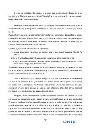 29
Otro de los métodos más actuales y en auge que se estan desarrollando en la ac-
tualidad es el Efecto Mozart y el método Tomatis.Por ello a continuación vamos a detallar
las peculiaridades de estos métodos.
El método TOMATIS parte de qiue la escucha es un elemento fiundamental para el
desarrollo del niño en las primaras etapas de su vida, es decir, en la infancia, la escue-
la…etc.
Pues este investigador considera el oído como el primer sentido que desarrollamos siendo
un embrión. Así pues, la base de su método es reeducar nuestra forma de escuchar para
mejorar asi en nuestro aprendizaje, en nuestra comunicación, atención…e incluso ayuda
también a desarrollar las habilidades sociales.
Las tres leyes de este método son las siguientes:
1. La voz únicamente reproduce los sonidos que el oído puede escuchar (Efecto To-
matis)
2. Si se modifica la audición, la voz cambia instantánea e inconscientemente.
3. Es posible transformar la voz a través de una estimulación auditiva sostenida duran-
te un cierto tiempo (Ley de remanencia).
El Método Tomatis trata de solventar estas deficiencias a través de un programa de esti-
mulación auditiva, actividades audio-vocales y orientación personalizada, diseñado para
maximizar los beneficios de escuchar mejor.
Dada la importancia que Tomatis otorga a la escucha, se convierte en fundamental
diferenciar las acciones de oír y escuchar: “Oír es una acción pasiva que se ubica dentro
del territorio de la sensación, mientras que escuchar es un proceso activo que se ubica
dentro del territorio de la percepción. Los dos son totalmente diferentes. Oír es esencial-
mente pasivo; escuchar requiere adaptación voluntaria.
Así pues, en el entrenamiento auditivo del método Tomatis, los sonidos se filtran
atenuando las frecuencias bajas y posteriormente son modificados por el oído electrónico.
El objetivo es abrir el diafragma auditivo para aumentar el poder selectivo del oído y para
que el sujeto sea capaz de percibir eficientemente y analizar con precisión tanto las fre-
cuencias fundamentales como las armónicas más altas del sonido, ya que, para un oído
que no ha sido entrenado, la frecuencia fundamental de un sonido generalmente encubre
su espectro armónico. Esto se traduce en mayor control en la producción del sonido, tanto
 