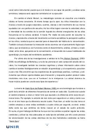 30
vocal como instrumental, puesto que si el músico no es capaz de percibir y analizar estos
armónicos, tampoco será capaz de controlarlos en su ejecución
En cambio el efecto Mozart, su metodología consiste en escuchar una melodía
clásica en forma consciente. Al mismo tiempo que la oyen, los niños interactúan con la
música a través de juegos corporales, cuentos, danzas o del movimiento de sus manos
ayudados con una partitura de escucha. Así los niños logran vivenciar la velocidad, altura
e intensidad de los sonidos de la canción logrado los efectos energizantes de las altas
frecuencias en la corteza cerebral. A través Por medio de esta acción de escuchar la
música y reproducirla a través del movimiento se intenta sensibilizar la percepción auditiva
en los niños, conducta que es esencial para el desarrollo del hábito de la concentración.
También se busca favorecer la interacción de los alumnos con el pensamiento lógico ope-
rativo, que se relaciona a con funciones como el discernimiento, análisis, síntesis y creati-
vidad, entre otras, apoyando así la concentración, el desarrollo de nuevas habilidades de
aprendizaje y la mejora del rendimiento académico.
Por ultimo otra de las investigaciones a señalar es la Dra. Marian Diamond, (2003-
2006) neurofisióloga de Berkeley y una de las pioneras en este campo del estudio del ce-
rebro, ha investigado también las ciencias cognitivas y ofrece información sobre cómo
cambia el cerebro fisiológicamente en relación al aprendizaje y a la experiencia -para bien
o para mal. Ella encontró que las experiencias de aprendizaje positivas, nutritivas y esti-
mulantes que ofrecen oportunidades para interacción y respuesta pueden producir redes
neuronales más ricas, que son el “hardware” de la inteligencia. La calidad dinámica de
hacer música puede ser una de esos tipos de experiencia.”
La teoría de Hemi-Sync de Robert Monroe (1950) es una tecnología que funciona a
partir de la emisión de diferentes frecuencias de sonido en cada oído. Cuando eso sucede
el cerebro empieza a crear un tercer tono que equivale a la diferencia entre esos dos pri-
meros tonos. Por ejemplo, la emisión de cien ciclos por segundo en un oído y ciento cua-
tro en el otro hace que la diferencia sea de cuatro. Pues bien, al recibir los dos tonos el
cerebro empieza a crear ondas cerebrales a cuatro ciclos por segundo, es decir, ondas
delta como las que emitimos de forma natural en el estado de sueño profundo.
En suma, el gran hallazgo de Monroe fue que con los sonidos se podían regular las ondas
cerebrales y utilizar las más adecuadas en cada tipo de actividad, por ello a este proceso
de sincronización de las ondas eléctricas de los dos hemisferios cerebrales se llama
"Hemi-Sync”
 