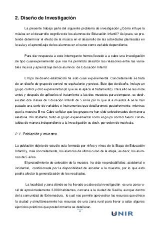 31
2. Diseño de Investigación
La presente trabajo parte del siguiente problema de investigación ¿Cómo influye la
música en el desarrollo cognitivo de los alumnos de Educación Infantil? Asi pues, se pre-
tende determinar el efecto de la música en el desarrollo de las actividades planteadas en
le aula y el aprendizaje de los alumnos en el curso como variable dependiente.
Para dar respuesta a este interrogante hemos llevado a a cabo una investigación
de tipo cuasiexperiemental que nos ha permitido describir las relaciones entre las varia-
bles música y aprendizaje de los alumnos de Educación Infantil.
El tipo de diseño establecido ha sido cuasi experiemental. Concretamente se trata
de un diseño de grupo de control no equivalente y pretest. Este tipo de diseño, incluye un
grupo control y otro experiemntal (al que se le aplica el tratamiento). Para ello se les mide
antes y después de aplicarles el tratamiento a las dos muestras para comparar, es decir,
existen dos clases de Educación Infantil de 5 años por lo que al a muestra A se le han
pasado una serie de variables e instrumentos que detallaremos posteriormente, mientras
que la muestra B no. Cabe señalar que los grupos no han sido seleccionados de manera
aleatoria. No obstante, tanto el grupo experiemental como el grupo control fueron consti-
tuidos de manera independiente a la investigación es decir, por orden de matricula.
2.1. Población y muestra
La población objeto de estudio esta formada por niños y ninas de la Etapa de Educación
Infantil y, más concretamente, los alumnos de último curso de la etapa, es decir, los alum-
nos de 5 años.
El procedimiento de selección de la muestra ha sido no probabilístico, accidental e
incidental, condicionada por la disponibilidad de acceder a la muestra, por lo que esto
podria afectar la generalización de los resultados.
La localidad y zona dónde se ha llevado a cabo esta investigación es una zona ru-
ral de aproximadamente 3.000 habitantes, cercana a la ciudad de Sevilla, aunque dentro
de la comunidad de Extremadura, lo cual nos permite aprovechar los recursos que ofrece
la ciudad y simultáneamente los recursos de una zona rural para llevar a cabo algunos
ejercicios prácticos que posteriormente se detallaran.
 